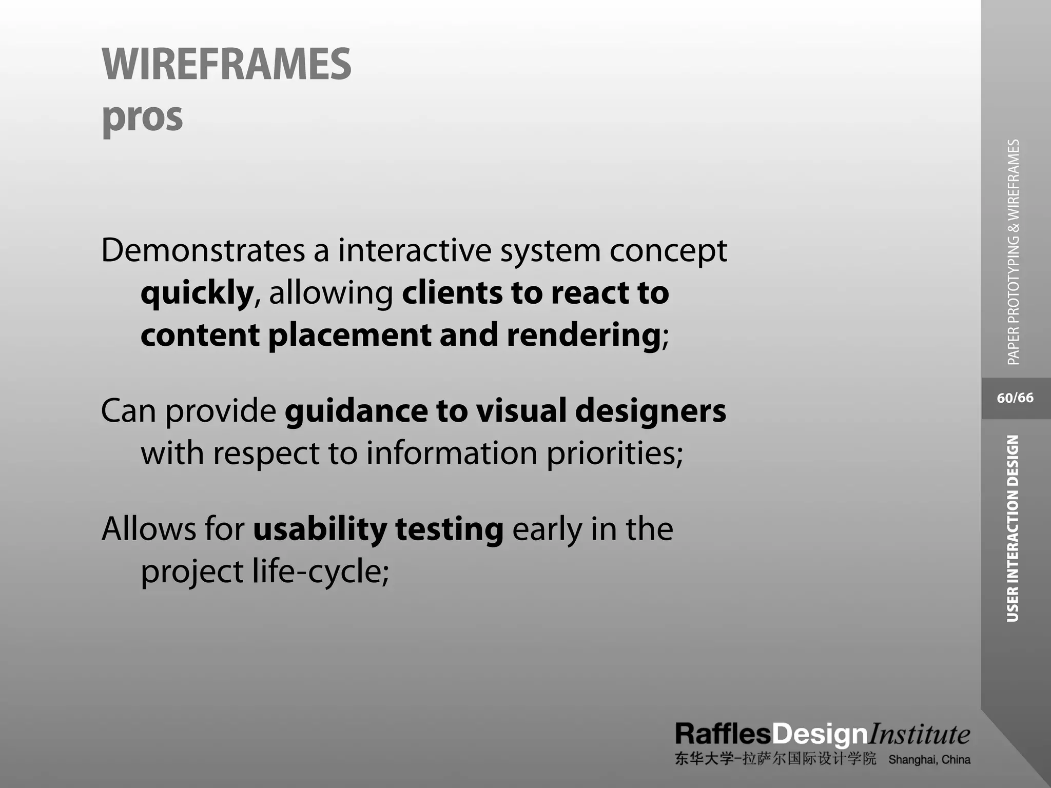 WIREFRAMES
pros




                                              PAPER PROTOTYPING & WIREFRAMES
Demonstrates a interactive system concept
  quickly, allowing clients to react to
  content placement and rendering;
                                            60/66
Can provide guidance to visual designers




                                             USER INTERACTION DESIGN
  with respect to information priorities;

Allows for usability testing early in the
   project life-cycle;
 