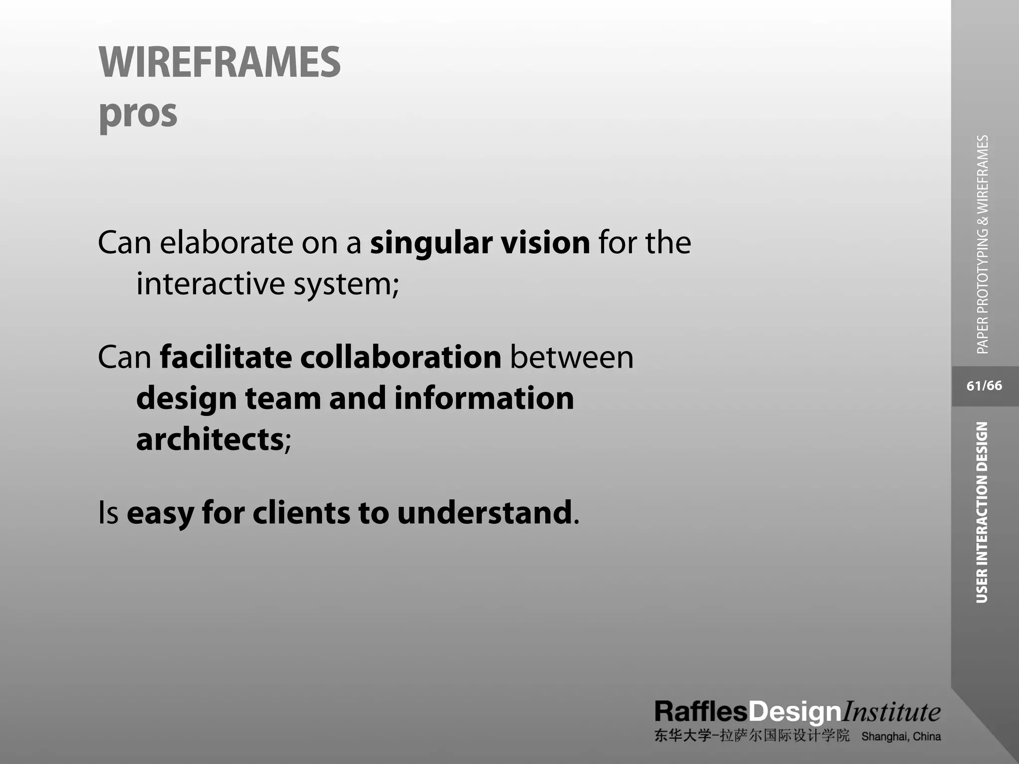 WIREFRAMES
pros




                                               PAPER PROTOTYPING & WIREFRAMES
Can elaborate on a singular vision for the
  interactive system;

Can facilitate collaboration between
                                             61/66
  design team and information




                                              USER INTERACTION DESIGN
  architects;

Is easy for clients to understand.
 