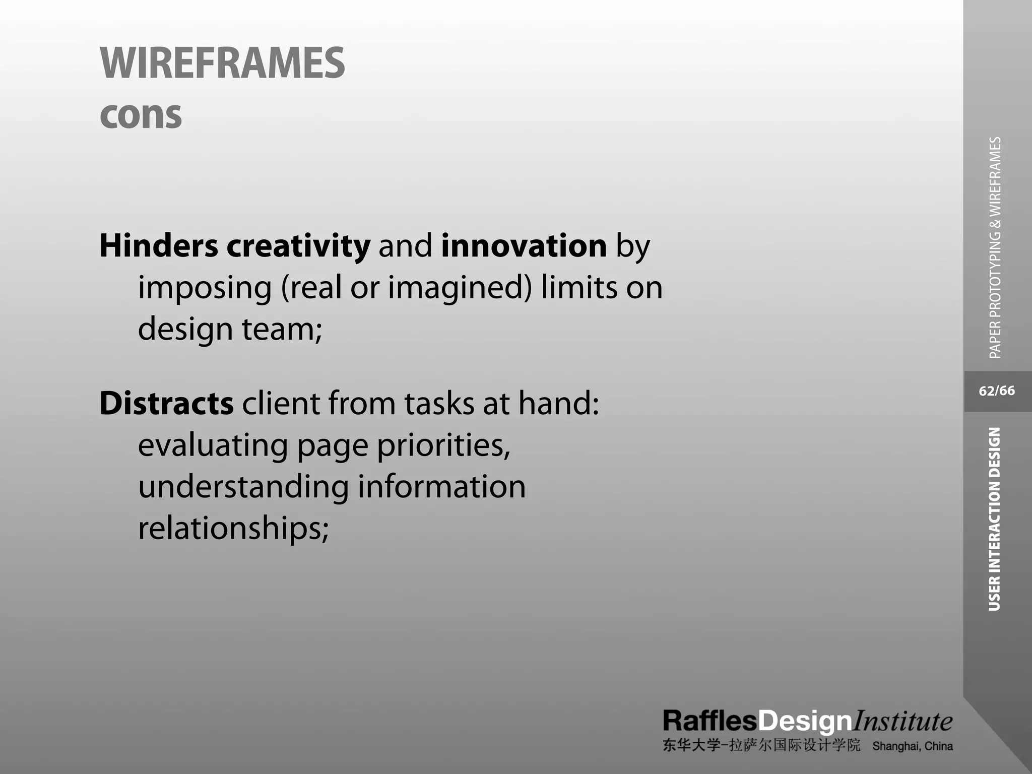 WIREFRAMES
cons




                                            PAPER PROTOTYPING & WIREFRAMES
Hinders creativity and innovation by
  imposing (real or imagined) limits on
  design team;
                                          62/66
Distracts client from tasks at hand:




                                           USER INTERACTION DESIGN
  evaluating page priorities,
  understanding information
  relationships;
 