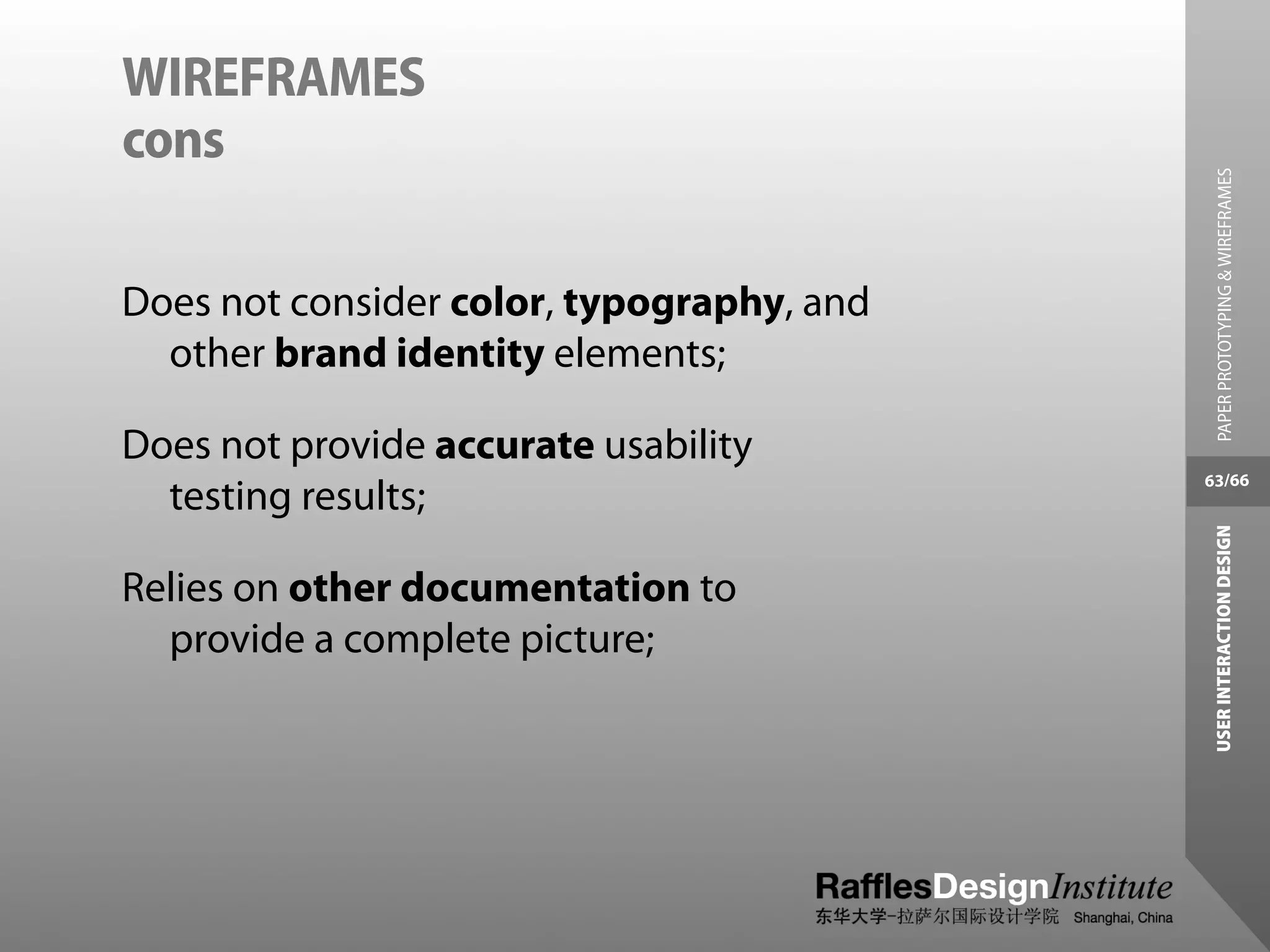WIREFRAMES
cons




                                             PAPER PROTOTYPING & WIREFRAMES
Does not consider color, typography, and
  other brand identity elements;

Does not provide accurate usability
                                           63/66
  testing results;




                                            USER INTERACTION DESIGN
Relies on other documentation to
  provide a complete picture;
 