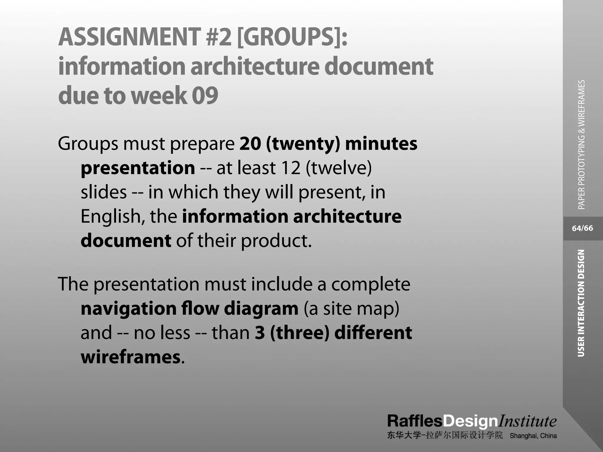 ASSIGNMENT #2 [GROUPS]:
information architecture document




                                                PAPER PROTOTYPING & WIREFRAMES
due to week 09
Groups must prepare 20 (twenty) minutes
  presentation -- at least 12 (twelve)
  slides -- in which they will present, in
  English, the information architecture       64/66
  document of their product.




                                               USER INTERACTION DESIGN
The presentation must include a complete
  navigation ﬂow diagram (a site map)
  and -- no less -- than 3 (three) diﬀerent
  wireframes.
 