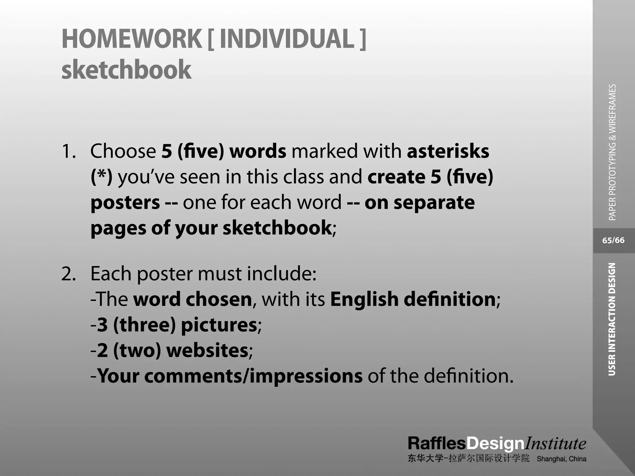 HOMEWORK [ INDIVIDUAL ]
sketchbook




                                                        PAPER PROTOTYPING & WIREFRAMES
1. Choose 5 (ﬁve) words marked with asterisks
   (*) you’ve seen in this class and create 5 (ﬁve)
   posters -- one for each word -- on separate
   pages of your sketchbook;                          65/66




                                                       USER INTERACTION DESIGN
2. Each poster must include:
   -The word chosen, with its English deﬁnition;
   -3 (three) pictures;
   -2 (two) websites;
   -Your comments/impressions of the deﬁnition.
 