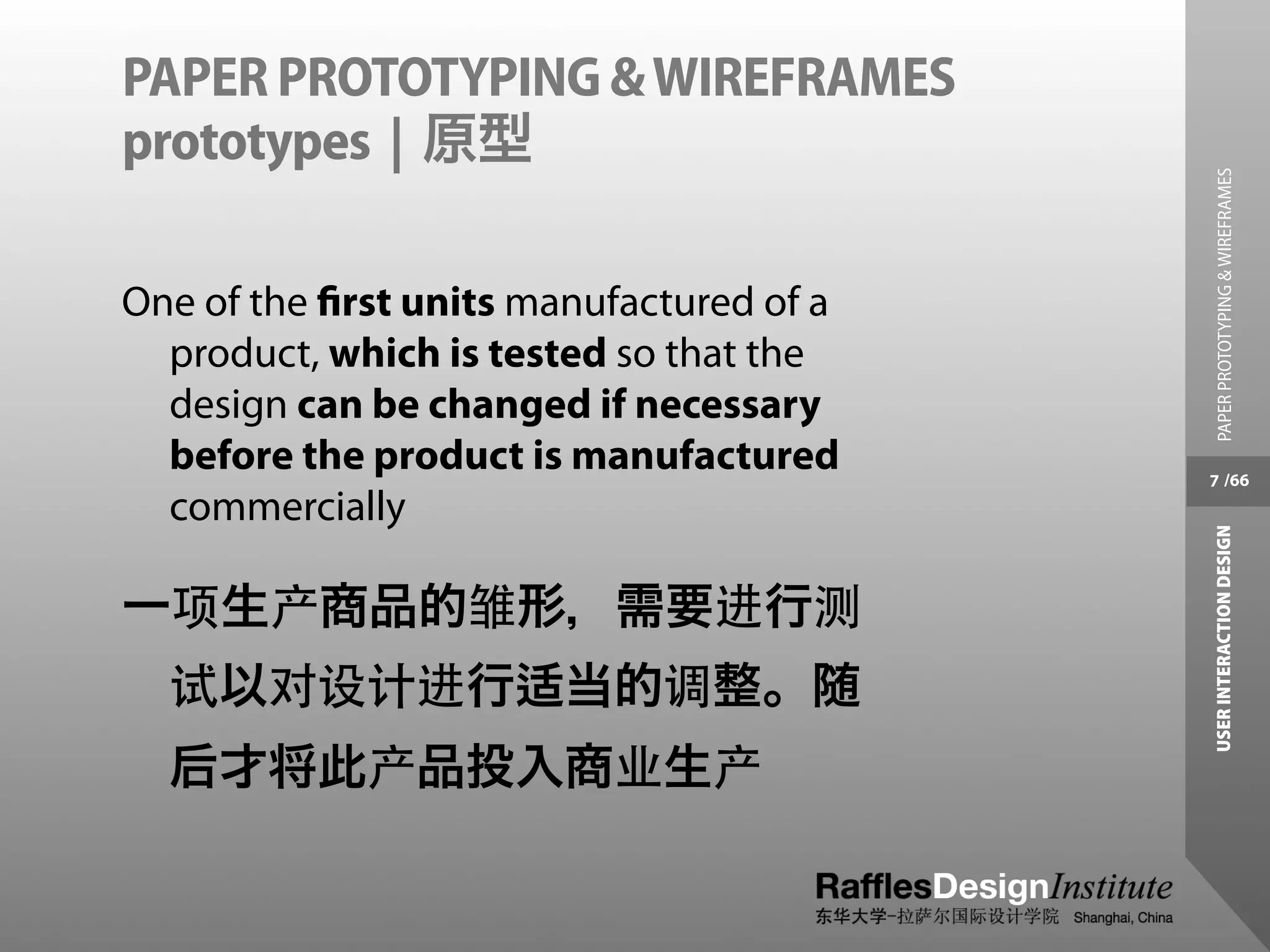 PAPER PROTOTYPING & WIREFRAMES
prototypes | 原型




                                           PAPER PROTOTYPING & WIREFRAMES
One of the ﬁrst units manufactured of a
  product, which is tested so that the
  design can be changed if necessary
  before the product is manufactured      7 /66
  commercially




                                          USER INTERACTION DESIGN
一项生产商品的雏形，需要进行测
  试以对设计进行适当的调整。随
  后才将此产品投入商业生产
 