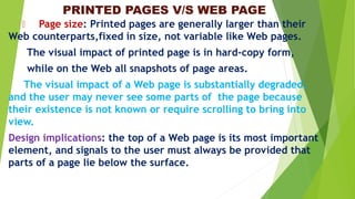 PRINTED PAGES V/S WEB PAGE
Page size: Printed pages are generally larger than their
Web counterparts,fixed in size, not variable like Web pages.
The visual impact of printed page is in hard-copy form,
while on the Web all snapshots of page areas.
The visual impact of a Web page is substantially degraded,
and the user may never see some parts of the page because
their existence is not known or require scrolling to bring into
view.
Design implications: the top of a Web page is its most important
element, and signals to the user must always be provided that
parts of a page lie below the surface.
 
