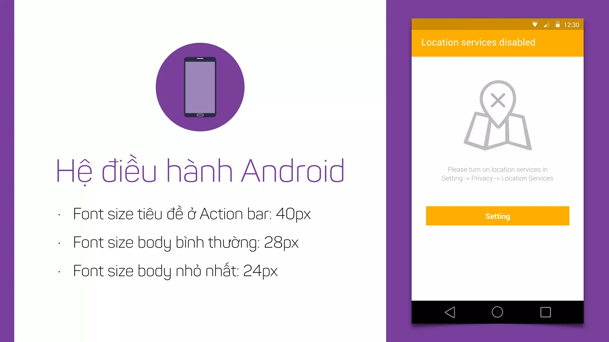 • Font size tiêu đề ở Action bar: 40px
• Font size body bình thường: 28px
• Font size body nhỏ nhất: 24px
Hệ điều hành Android
Location services disabled
Please turn on location services in
Setting -> Privacy -> Location Services
12:30
Setting
 