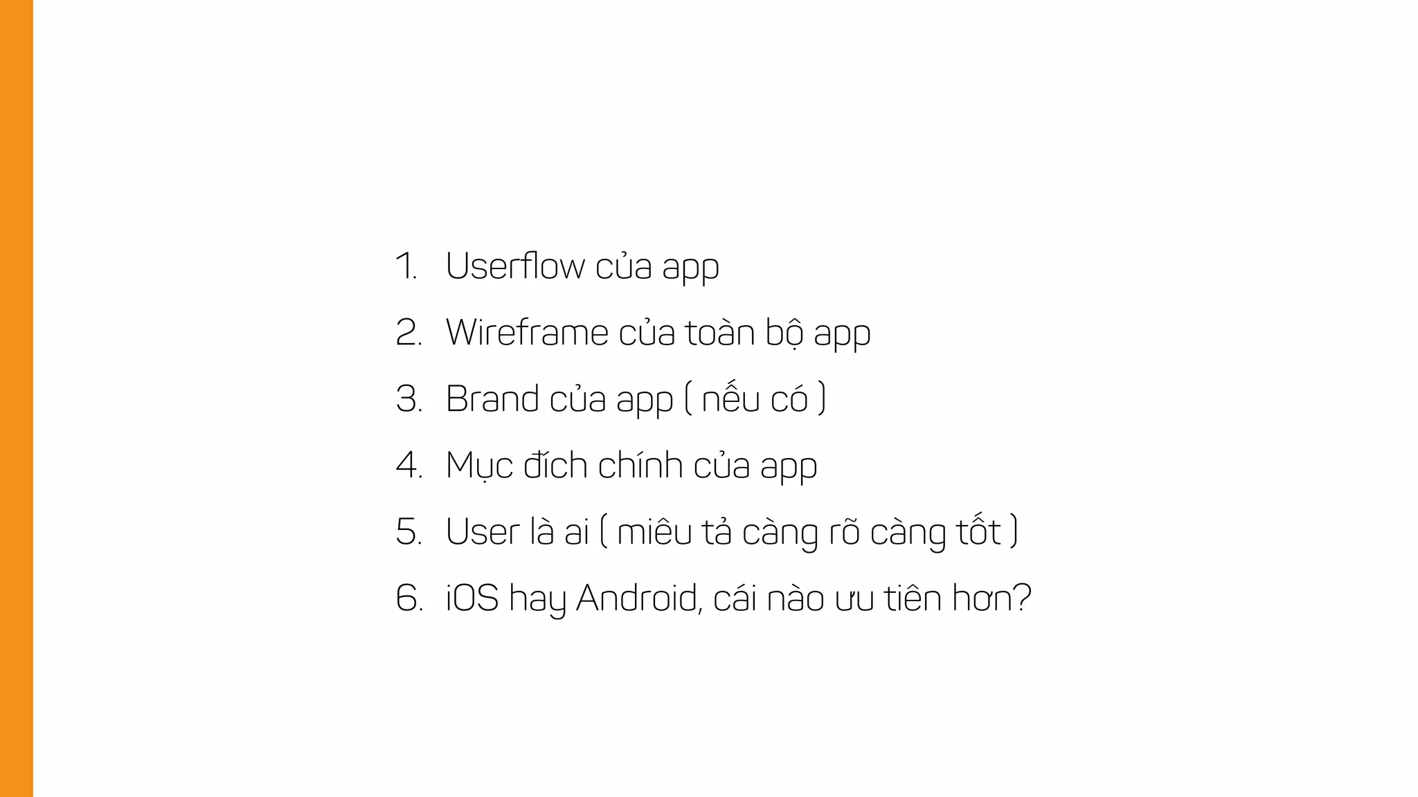 1. Userﬂow của app
2. Wireframe của toàn bộ app
3. Brand của app ( nếu có )
4. Mục đích chính của app
5. User là ai ( miêu tả càng rõ càng tốt )
6. iOS hay Android, cái nào ưu tiên hơn?
 