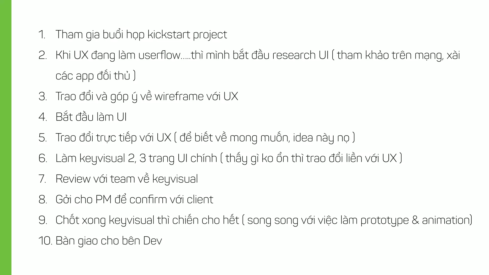 1. Tham gia buổi họp kickstart project
2. Khi UX đang làm userﬂow…..thì mình bắt đầu research UI ( tham khảo trên mạng, xài
các app đối thủ )
3. Trao đổi và góp ý về wireframe với UX
4. Bắt đầu làm UI
5. Trao đổi trực tiếp với UX ( để biết về mong muốn, idea này nọ )
6. Làm keyvisual 2, 3 trang UI chính ( thấy gì ko ổn thì trao đổi liền với UX )
7. Review với team về keyvisual
8. Gởi cho PM để conﬁrm với client
9. Chốt xong keyvisual thì chiến cho hết ( song song với việc làm prototype & animation)
10. Bàn giao cho bên Dev
 