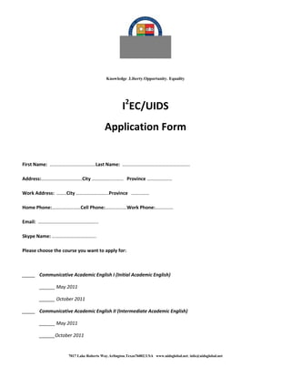Knowledge LibertyOpportunity Equality




                                                  I2EC/UIDS
                                        Application Form


First Name: ….…………………………….Last Name: ………………………………………………..

Address:…………………………….City ………………..…… Province …………………

Work Address: ……..City ……………………...Province ……………

Home Phone:……………………Cell Phone:………………Work Phone:……………

Email: …………………………………………..

Skype Name: ……………………………….

Please choose the course you want to apply for:



_____ Communicative Academic English I (Initial Academic English)

       ______ May 2011

       ______ October 2011

_____ Communicative Academic English II (Intermediate Academic English)

       ______ May 2011

       ______October 2011


                    7017 Lake Roberts WayArlingtonTexas76002USA www.uidsglobal.net info@uidsglobal.net
 