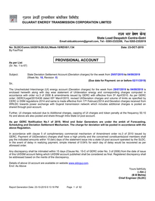 Report Generation Date: 23-10-2019 6:13:18 PM Page 1 of 62
GUJARAT ENERGY TRANSMISSION CORPORATION LIMITED
----------------------------------------------------------------------------------------------------------------------------
State Load Despatch Centre-Gotri
Email:sldcabtcomm@gmail.com, Tel:- 0265-2322206, Fax 0265-2352019
No: SLDC/Comm./UI/2019-20/JUL/Week-18/REV0/1,134 Date: 23-OCT-2019
By Fax/Post
To:
As per List
(Sr. No. 1 to 67)
Subject: State Deviation Settlement Account (Deviation charges) for the week from 29/07/2019 to 04/08/2019
(Week No. 18, Revision 0)
(Due date for Payment: on or before 02/11/2019)
Sir,
The Unscheduled Interchange (UI) energy account (Deviation charges) for the week from 29/07/2019 to 04/08/2019 is
enclosed herewith along with day wise statement of UI/deviation energy and corresponding charges computed in
accordance with order no.3 of 2006 & amendments issued by GERC with effective from 5th April'2010. As per GERC
order: GERC/Legal/2015/436 dated 05th March'2015, revised UI/Deviation charges and volume of limits as specified by
CERC in DSM regulations 2014 and same is made effective from 17th February'2014 and Deviation charges received from
WRLDC towards power exchange with Gujarat transmission network which includes additional charges is pooled an
shared through pool account.
Further, UI charges reduced due to Additional charges, capping of UI charges and token penalty at the frequency 50.10
Hz and above are also pooled and share through Intra State UI pool account.
As per GERC Notification No.1 of 2019, Wind and Solar Generators are under the ambit of Forecasting,
Scheduling and Deviation Settlement Mechanism. The charge for deviation will be pooled in accordance with the
above Regulation.
In accordance with clause 5 of complimentary commercial mechanism of Amendment order no.3 of 2010 issued by
GERC, Payment of UI(Deviation) charges shall have a high priority and the concerned constituents/pool members shall
pay the indicated amounts within 10 (ten) days of the statement issue into a state UI pool account operated by the SLDC.
In the event of delay in realizing payment, simple interest of 0.04% for each day of delay would be recovered as per
aforesaid order.
Any discrepancy shall be intimated within 15 days (Clause No. 15-C of GERC order No. 3 of 2006) from the date of issue
of this UI/DSM account failing which UI/DSM account published shall be considered as final. Registered discrepancy shall
be addressed based on the merits of the discrepancy.
Details of above UI account are available on website www.sldcguj.com.
Encl: As Above
Yours faithfully
(--Sd--)
(B B Mehta)
Chief Engineer (SLDC)
PROVISIONAL ACCOUNT
 
