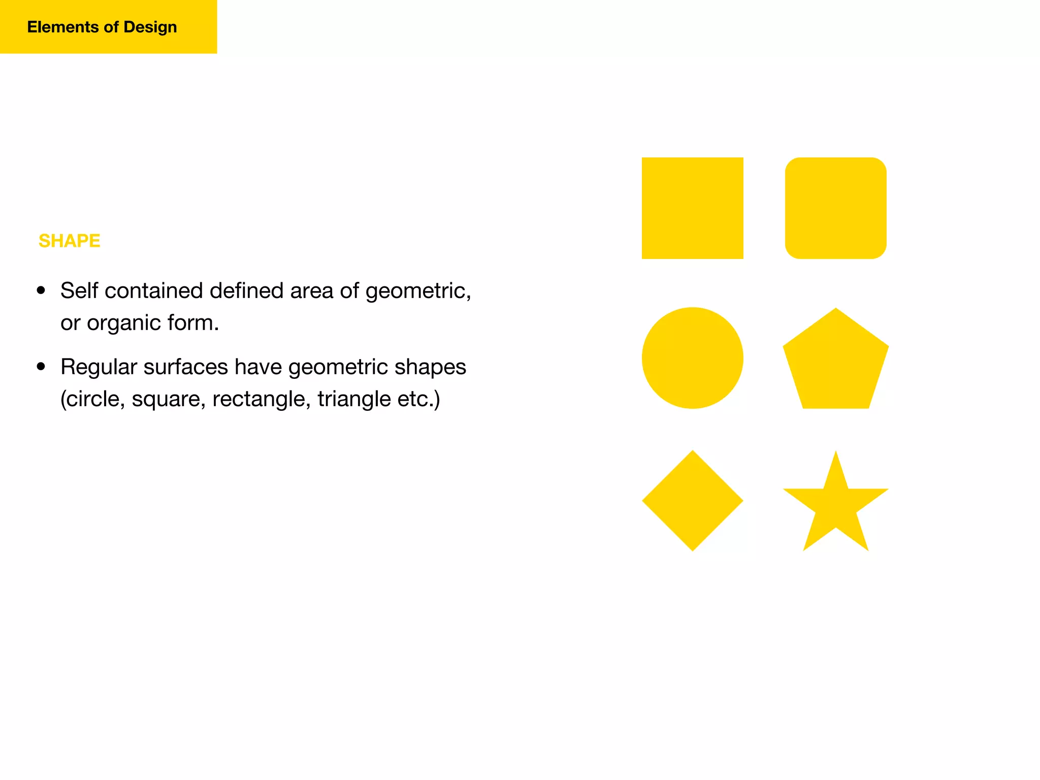SHAPE
• Self contained defined area of geometric,
or organic form.
• Regular surfaces have geometric shapes
(circle, square, rectangle, triangle etc.)
Elements of Design
 