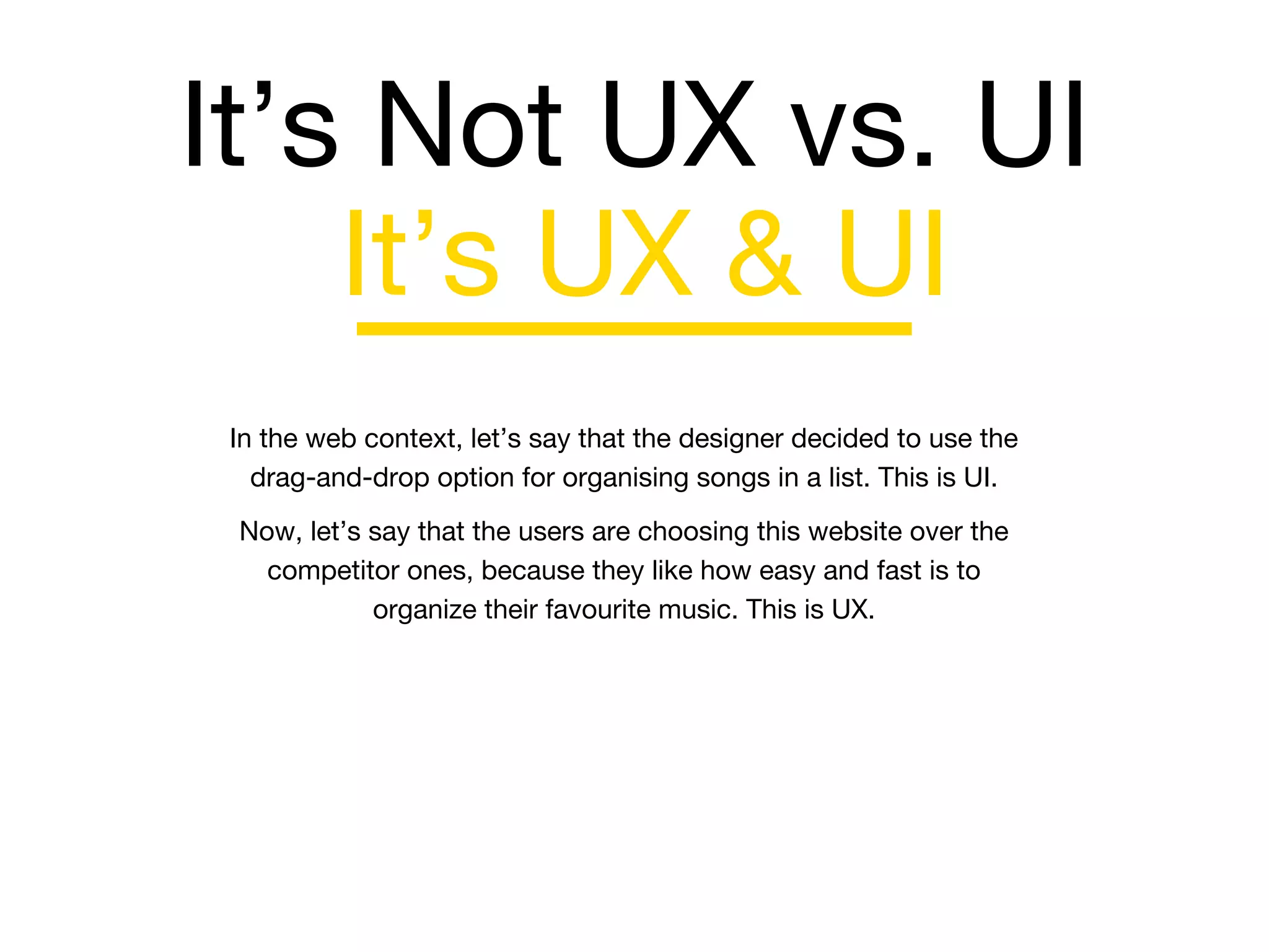 It’s Not UX vs. UI
In the web context, let’s say that the designer decided to use the
drag-and-drop option for organising songs in a list. This is UI.
Now, let’s say that the users are choosing this website over the
competitor ones, because they like how easy and fast is to
organize their favourite music. This is UX.
It’s UX & UI
 