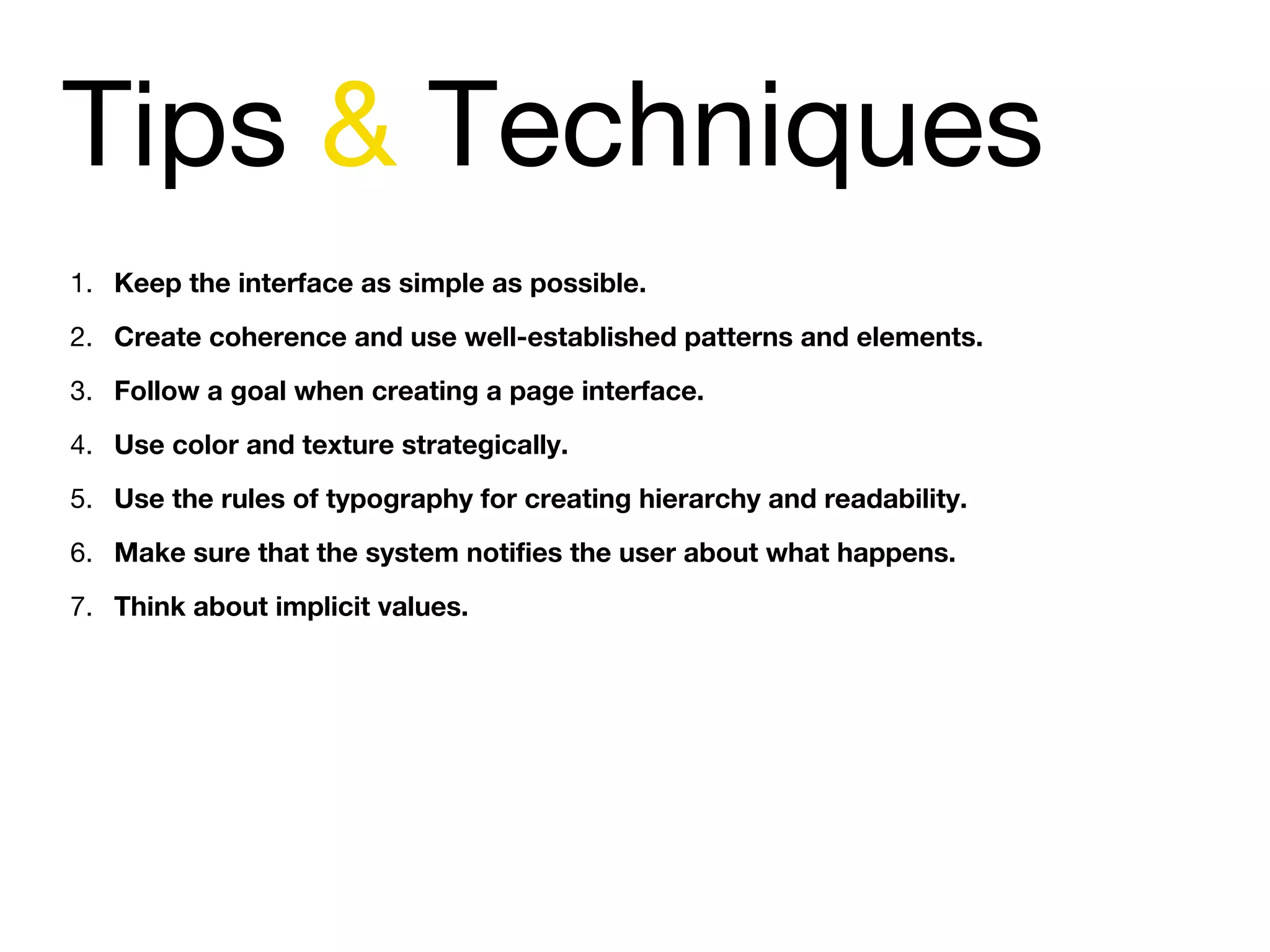 Tips & Techniques
1. Keep the interface as simple as possible.
2. Create coherence and use well-established patterns and elements.
3. Follow a goal when creating a page interface.  
4. Use color and texture strategically.
5. Use the rules of typography for creating hierarchy and readability.
6. Make sure that the system notifies the user about what happens.
7. Think about implicit values.
 