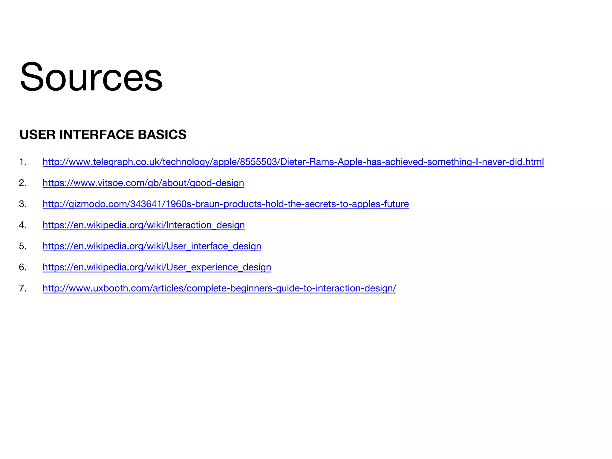 Sources
1. http://www.telegraph.co.uk/technology/apple/8555503/Dieter-Rams-Apple-has-achieved-something-I-never-did.html
2. https://www.vitsoe.com/gb/about/good-design
3. http://gizmodo.com/343641/1960s-braun-products-hold-the-secrets-to-apples-future
4. https://en.wikipedia.org/wiki/Interaction_design
5. https://en.wikipedia.org/wiki/User_interface_design
6. https://en.wikipedia.org/wiki/User_experience_design
7. http://www.uxbooth.com/articles/complete-beginners-guide-to-interaction-design/
USER INTERFACE BASICS
 