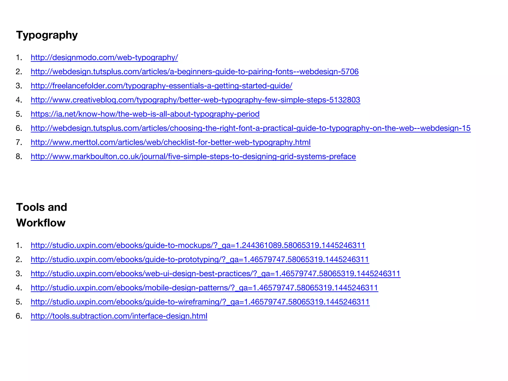 1. http://designmodo.com/web-typography/
2. http://webdesign.tutsplus.com/articles/a-beginners-guide-to-pairing-fonts--webdesign-5706
3. http://freelancefolder.com/typography-essentials-a-getting-started-guide/
4. http://www.creativebloq.com/typography/better-web-typography-few-simple-steps-5132803
5. https://ia.net/know-how/the-web-is-all-about-typography-period
6. http://webdesign.tutsplus.com/articles/choosing-the-right-font-a-practical-guide-to-typography-on-the-web--webdesign-15
7. http://www.merttol.com/articles/web/checklist-for-better-web-typography.html
8. http://www.markboulton.co.uk/journal/five-simple-steps-to-designing-grid-systems-preface
Typography
1. http://studio.uxpin.com/ebooks/guide-to-mockups/?_ga=1.244361089.58065319.1445246311
2. http://studio.uxpin.com/ebooks/guide-to-prototyping/?_ga=1.46579747.58065319.1445246311
3. http://studio.uxpin.com/ebooks/web-ui-design-best-practices/?_ga=1.46579747.58065319.1445246311
4. http://studio.uxpin.com/ebooks/mobile-design-patterns/?_ga=1.46579747.58065319.1445246311
5. http://studio.uxpin.com/ebooks/guide-to-wireframing/?_ga=1.46579747.58065319.1445246311
6. http://tools.subtraction.com/interface-design.html
Tools and
Workflow
 