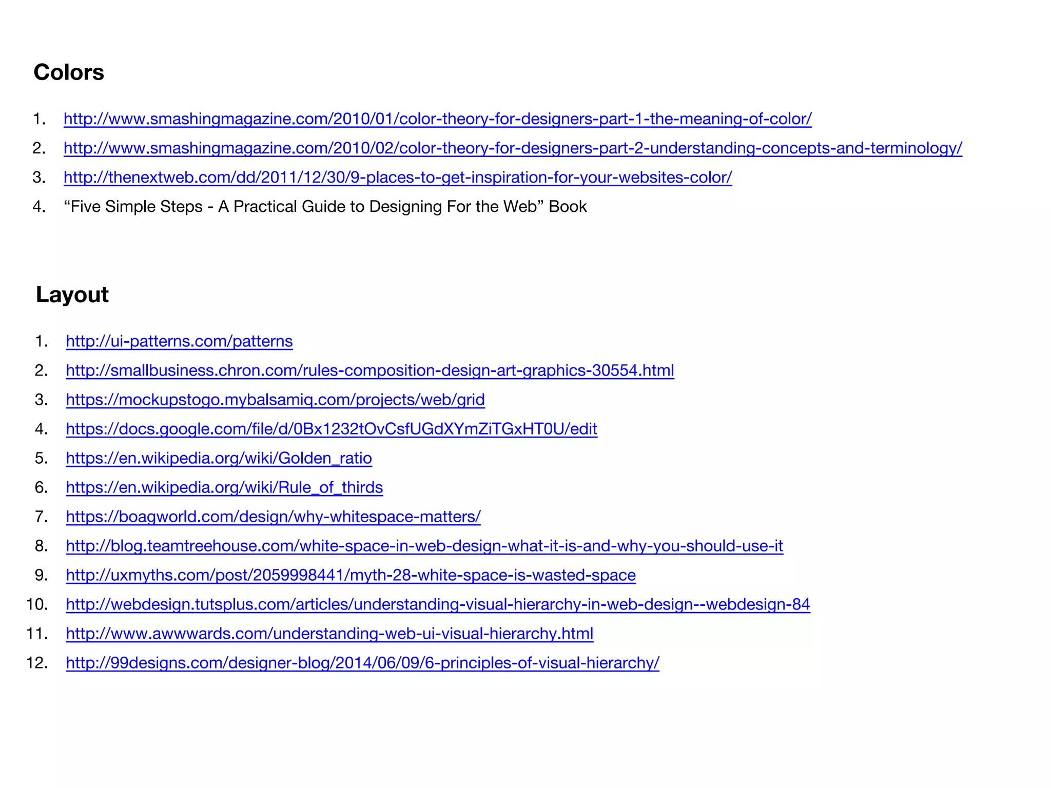 1. http://www.smashingmagazine.com/2010/01/color-theory-for-designers-part-1-the-meaning-of-color/
2. http://www.smashingmagazine.com/2010/02/color-theory-for-designers-part-2-understanding-concepts-and-terminology/
3. http://thenextweb.com/dd/2011/12/30/9-places-to-get-inspiration-for-your-websites-color/
4. “Five Simple Steps - A Practical Guide to Designing For the Web” Book
Colors
1. http://ui-patterns.com/patterns
2. http://smallbusiness.chron.com/rules-composition-design-art-graphics-30554.html
3. https://mockupstogo.mybalsamiq.com/projects/web/grid
4. https://docs.google.com/file/d/0Bx1232tOvCsfUGdXYmZiTGxHT0U/edit
5. https://en.wikipedia.org/wiki/Golden_ratio
6. https://en.wikipedia.org/wiki/Rule_of_thirds
7. https://boagworld.com/design/why-whitespace-matters/
8. http://blog.teamtreehouse.com/white-space-in-web-design-what-it-is-and-why-you-should-use-it
9. http://uxmyths.com/post/2059998441/myth-28-white-space-is-wasted-space
10. http://webdesign.tutsplus.com/articles/understanding-visual-hierarchy-in-web-design--webdesign-84
11. http://www.awwwards.com/understanding-web-ui-visual-hierarchy.html
12. http://99designs.com/designer-blog/2014/06/09/6-principles-of-visual-hierarchy/
Layout
 