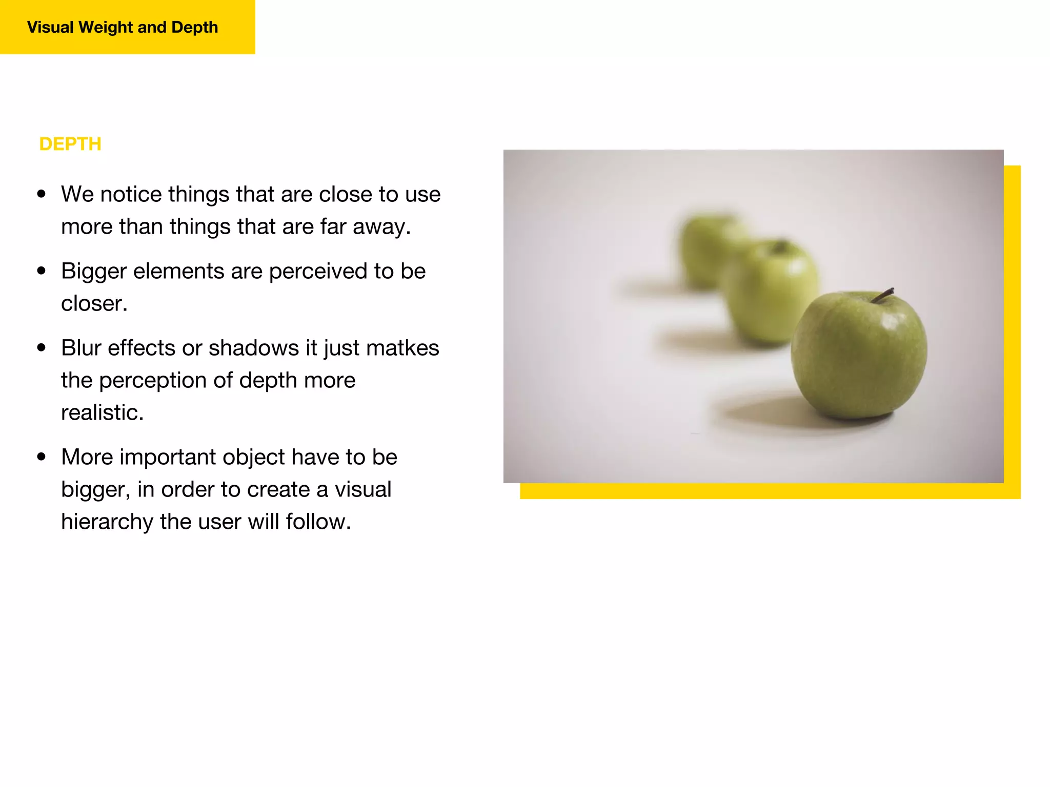 DEPTH
• We notice things that are close to use
more than things that are far away.
• Bigger elements are perceived to be
closer.
• Blur effects or shadows it just matkes
the perception of depth more
realistic.
• More important object have to be
bigger, in order to create a visual
hierarchy the user will follow.
Visual Weight and Depth
 