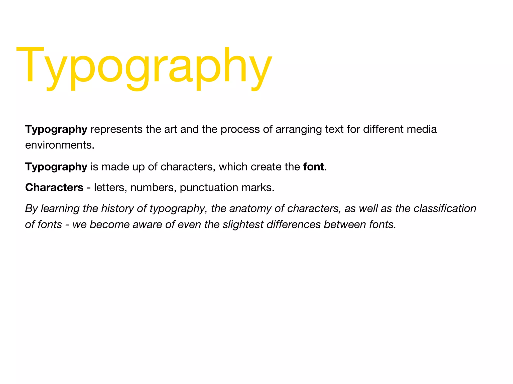 Typography represents the art and the process of arranging text for different media
environments.
Typography is made up of characters, which create the font.
Characters - letters, numbers, punctuation marks.
By learning the history of typography, the anatomy of characters, as well as the classification
of fonts - we become aware of even the slightest differences between fonts.
Typography
 