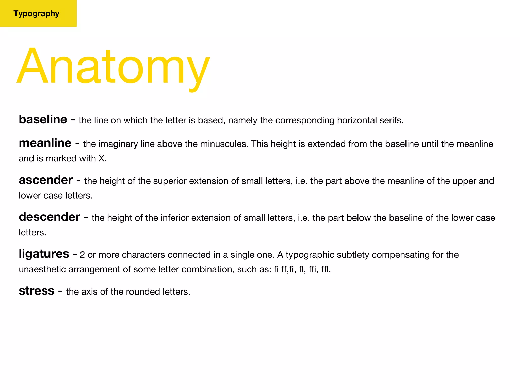Typography
Anatomy
baseline - the line on which the letter is based, namely the corresponding horizontal serifs.
meanline - the imaginary line above the minuscules. This height is extended from the baseline until the meanline
and is marked with X.
ascender - the height of the superior extension of small letters, i.e. the part above the meanline of the upper and
lower case letters.
descender - the height of the inferior extension of small letters, i.e. the part below the baseline of the lower case
letters.
ligatures - 2 or more characters connected in a single one. A typographic subtlety compensating for the
unaesthetic arrangement of some letter combination, such as: fi ff,fi, fl, ffi, ffl.
stress - the axis of the rounded letters.
 