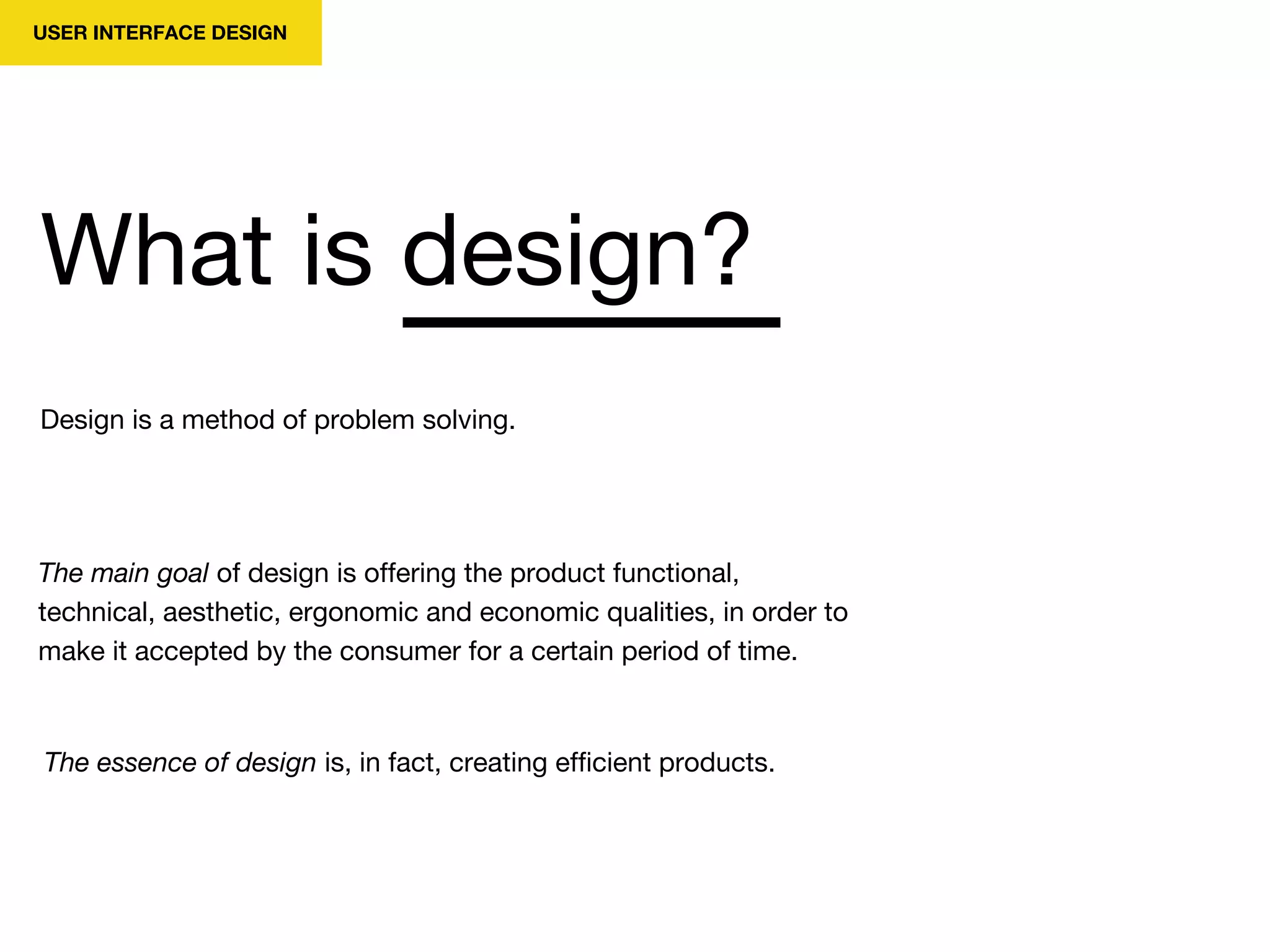 USER INTERFACE DESIGN
Design is a method of problem solving.
What is design?
The main goal of design is offering the product functional,
technical, aesthetic, ergonomic and economic qualities, in order to
make it accepted by the consumer for a certain period of time.
The essence of design is, in fact, creating efficient products.
 