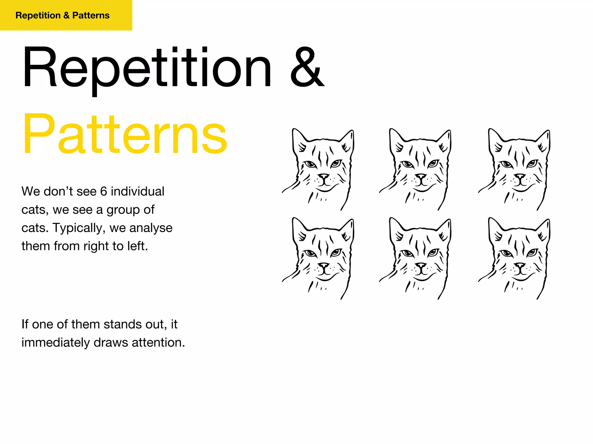 Repetition & Patterns
We don’t see 6 individual
cats, we see a group of
cats. Typically, we analyse
them from right to left.
Repetition &
Patterns
If one of them stands out, it
immediately draws attention.
 