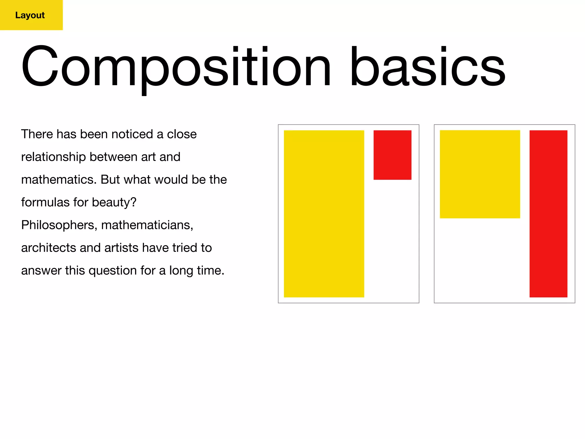 Layout
Composition basics
There has been noticed a close
relationship between art and
mathematics. But what would be the
formulas for beauty?
Philosophers, mathematicians,
architects and artists have tried to
answer this question for a long time.
 
