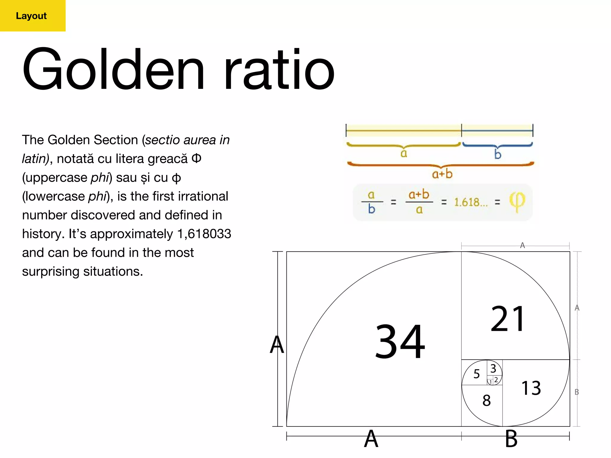 Layout
Golden ratio
The Golden Section (sectio aurea in
latin), notată cu litera greacă Φ
(uppercase phi) sau și cu φ
(lowercase phi), is the first irrational
number discovered and defined in
history. It’s approximately 1,618033
and can be found in the most
surprising situations.
 