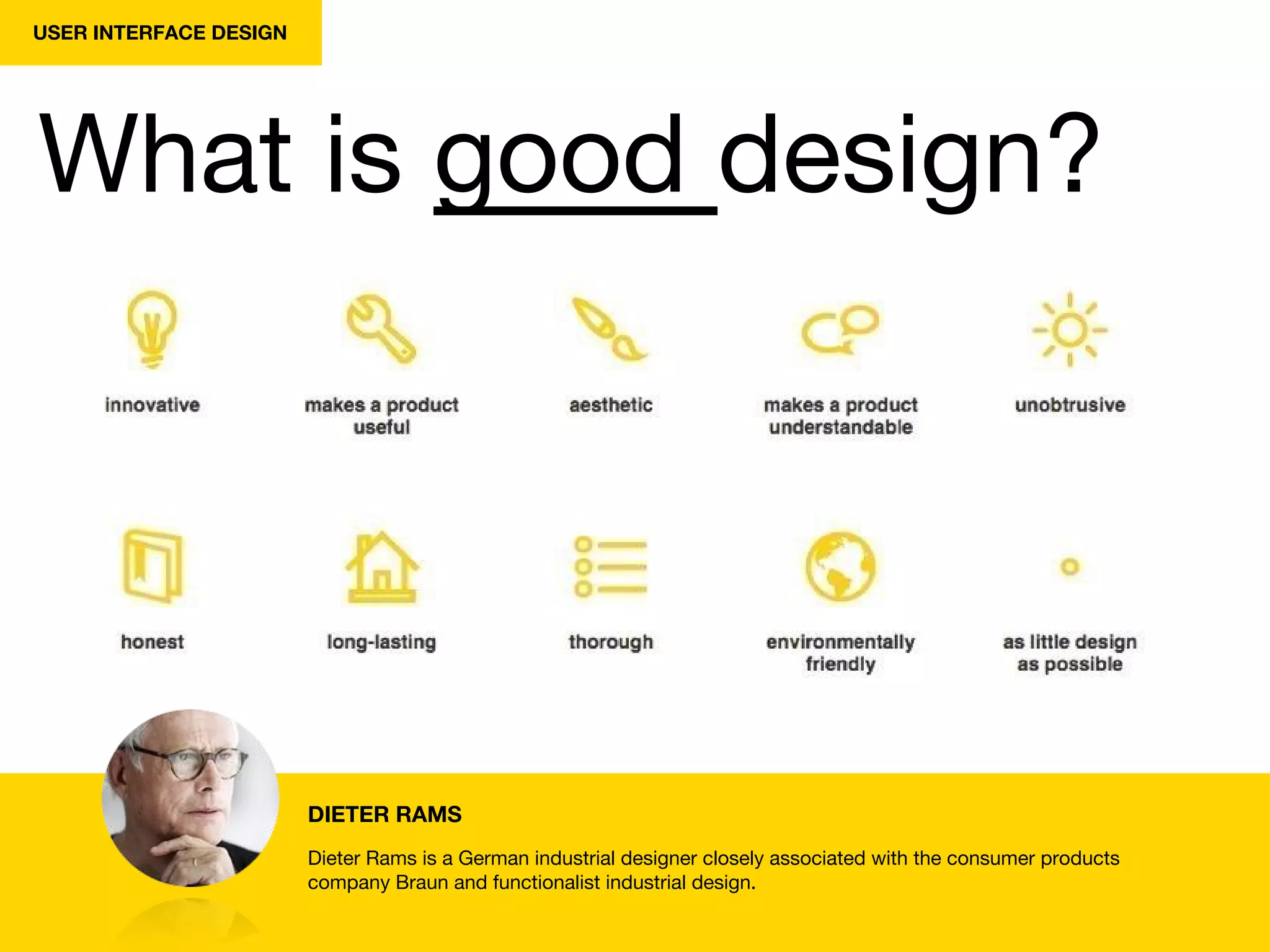 USER INTERFACE DESIGN
What is good design?
DIETER RAMS
Dieter Rams is a German industrial designer closely associated with the consumer products
company Braun and functionalist industrial design.
 