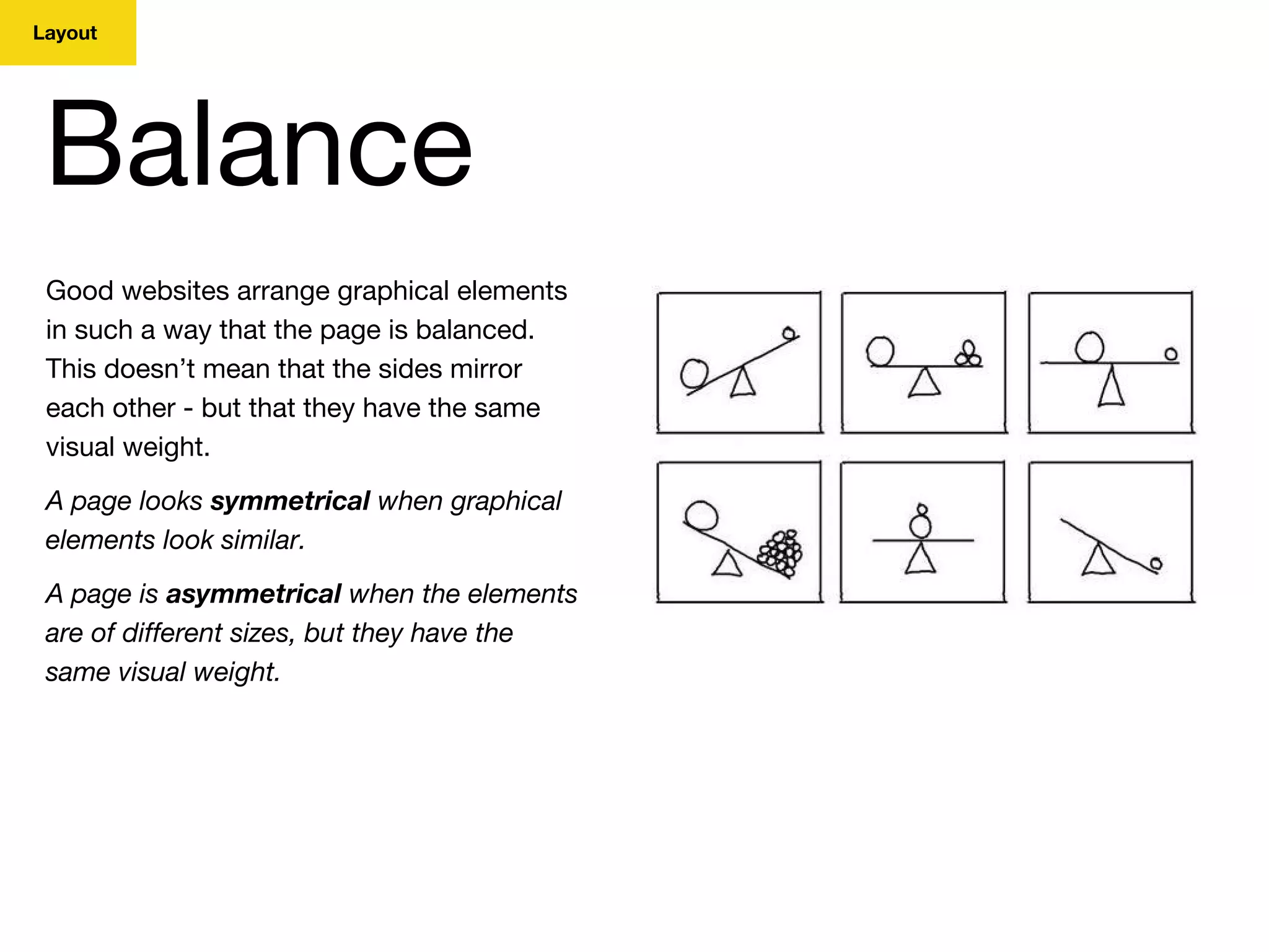 Layout
Balance
Good websites arrange graphical elements
in such a way that the page is balanced.
This doesn’t mean that the sides mirror
each other - but that they have the same
visual weight.
A page looks symmetrical when graphical
elements look similar.
A page is asymmetrical when the elements
are of different sizes, but they have the
same visual weight.
 