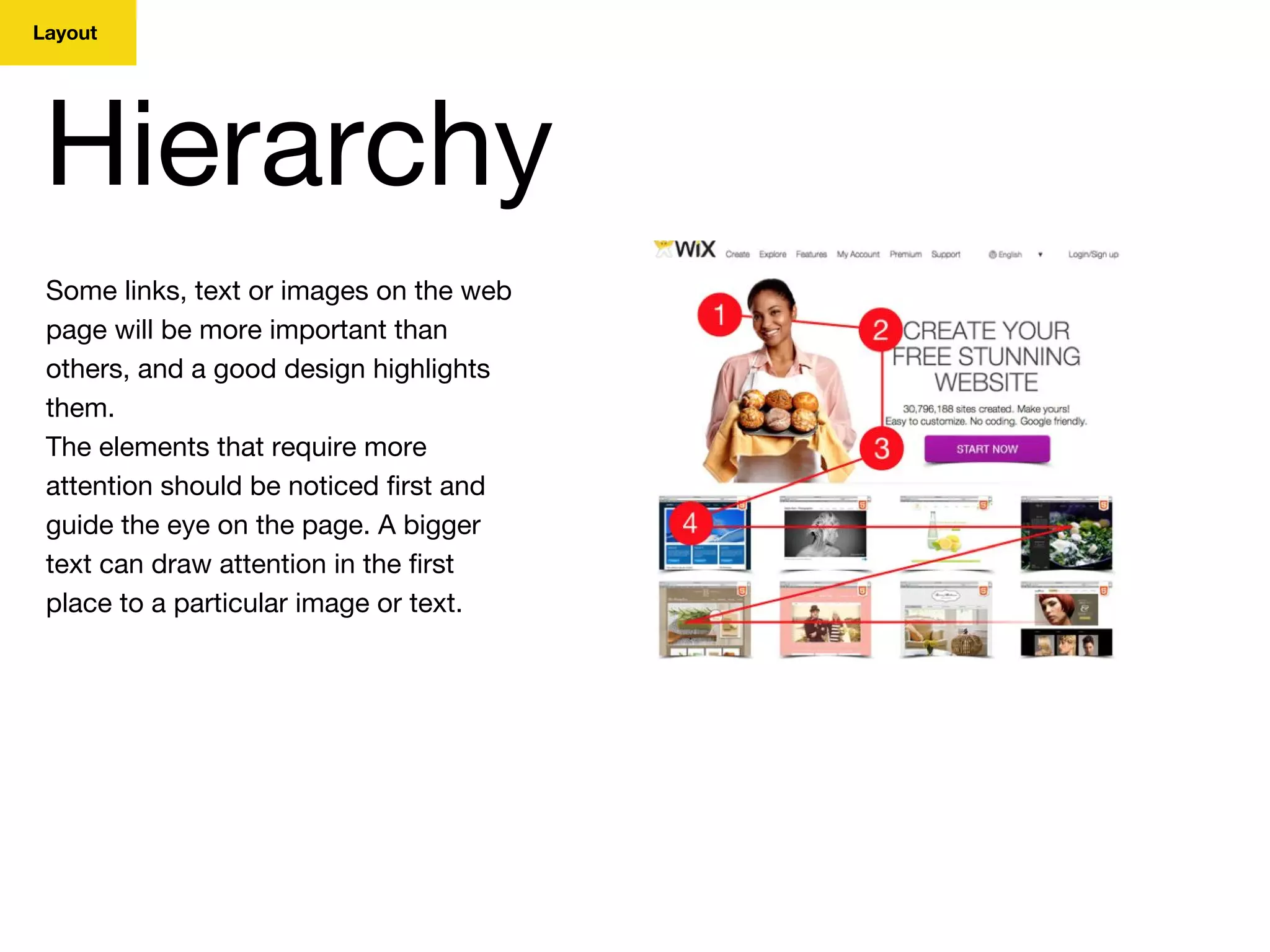 Layout
Hierarchy
Some links, text or images on the web
page will be more important than
others, and a good design highlights
them.
The elements that require more
attention should be noticed first and
guide the eye on the page. A bigger
text can draw attention in the first
place to a particular image or text.
 