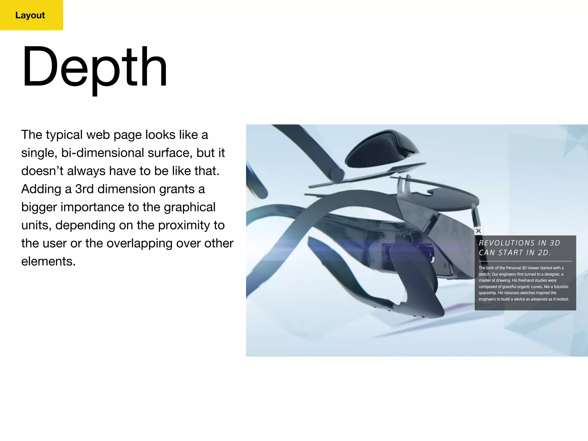 Layout
Depth
The typical web page looks like a
single, bi-dimensional surface, but it
doesn’t always have to be like that.
Adding a 3rd dimension grants a
bigger importance to the graphical
units, depending on the proximity to
the user or the overlapping over other
elements.
 