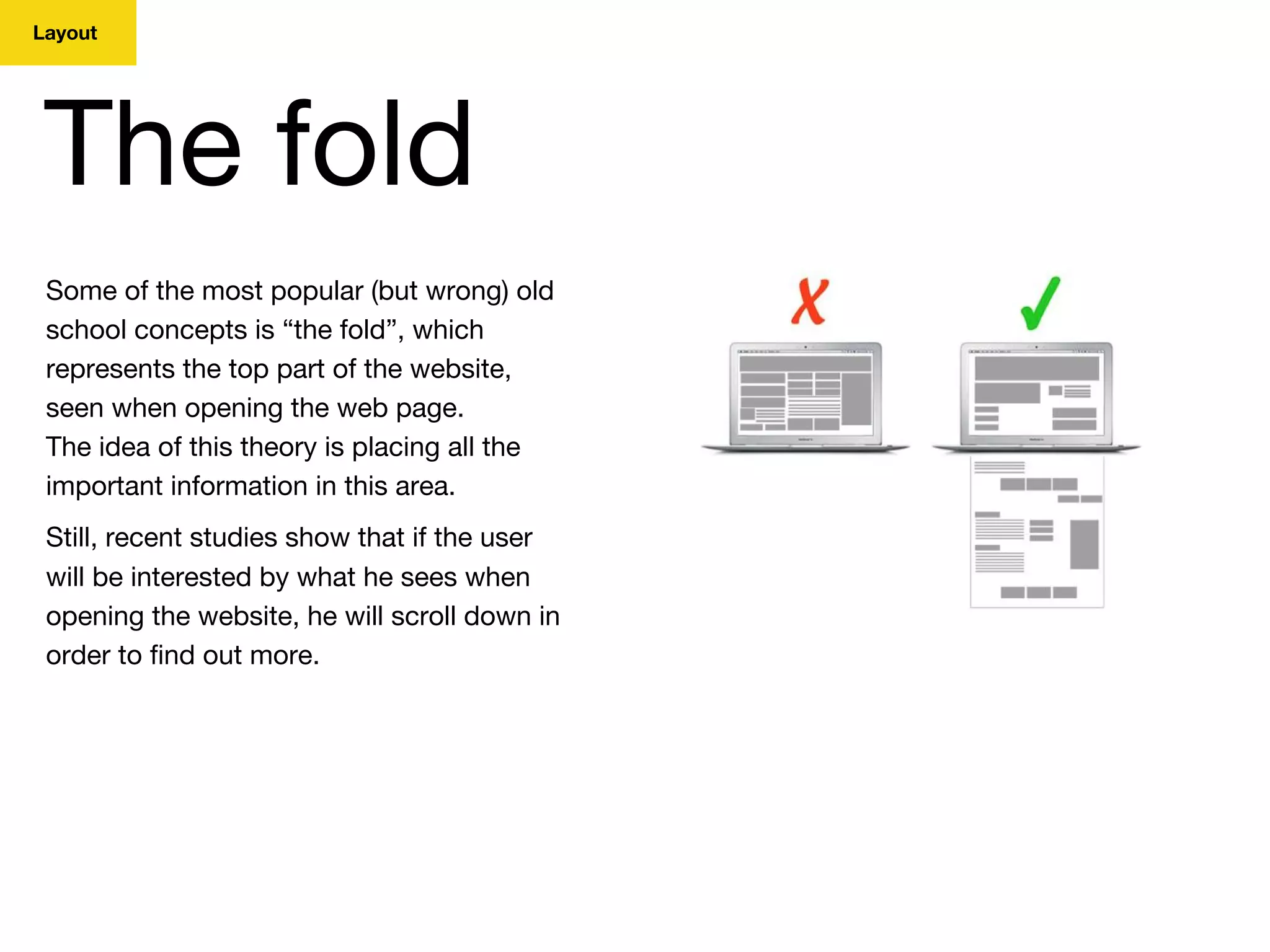 Layout
The fold
Some of the most popular (but wrong) old
school concepts is “the fold”, which
represents the top part of the website,
seen when opening the web page.
The idea of this theory is placing all the
important information in this area.
Still, recent studies show that if the user
will be interested by what he sees when
opening the website, he will scroll down in
order to find out more.
 