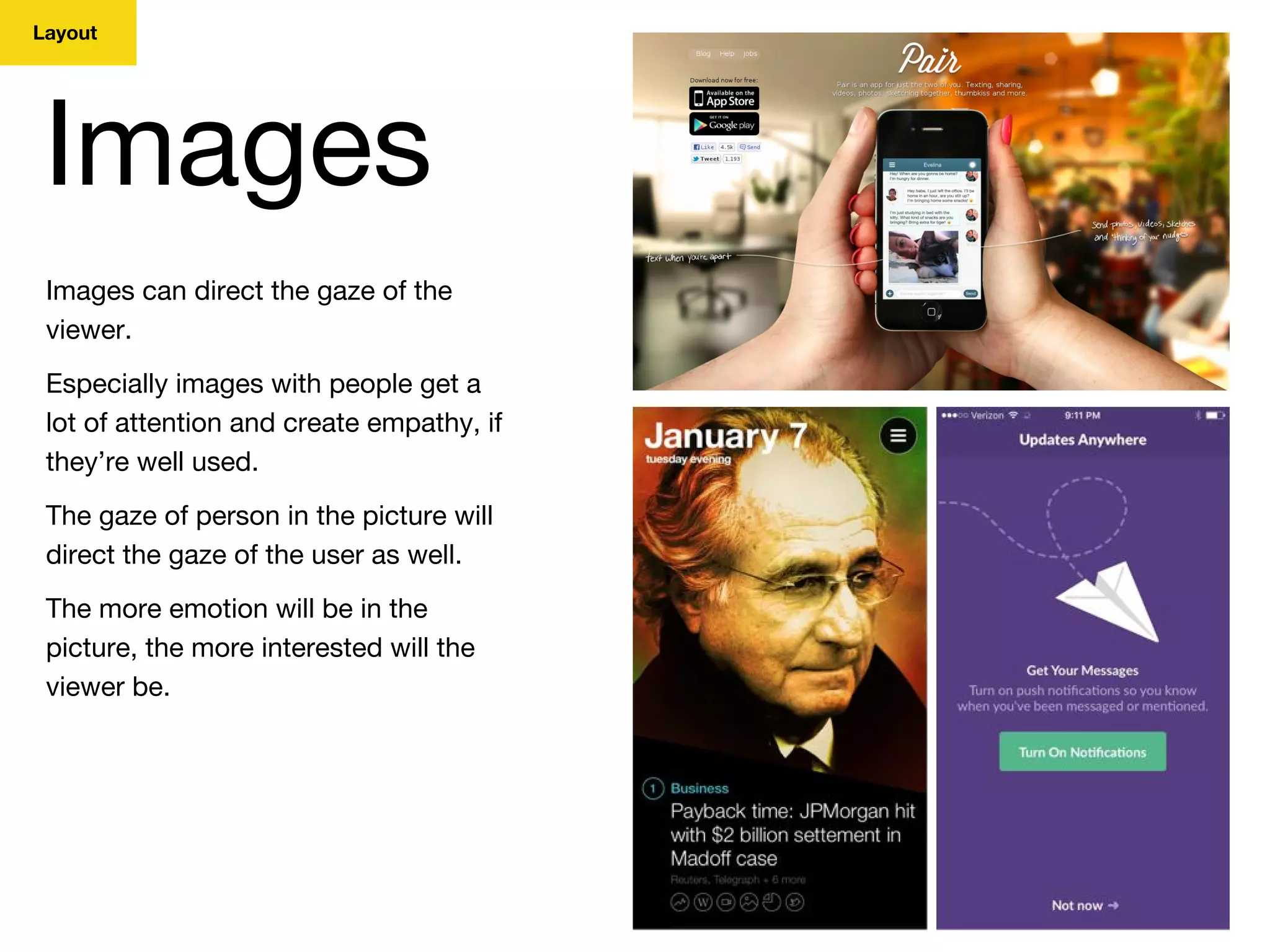 Layout
Images
Images can direct the gaze of the
viewer.
Especially images with people get a
lot of attention and create empathy, if
they’re well used.
The gaze of person in the picture will
direct the gaze of the user as well.
The more emotion will be in the
picture, the more interested will the
viewer be.
 