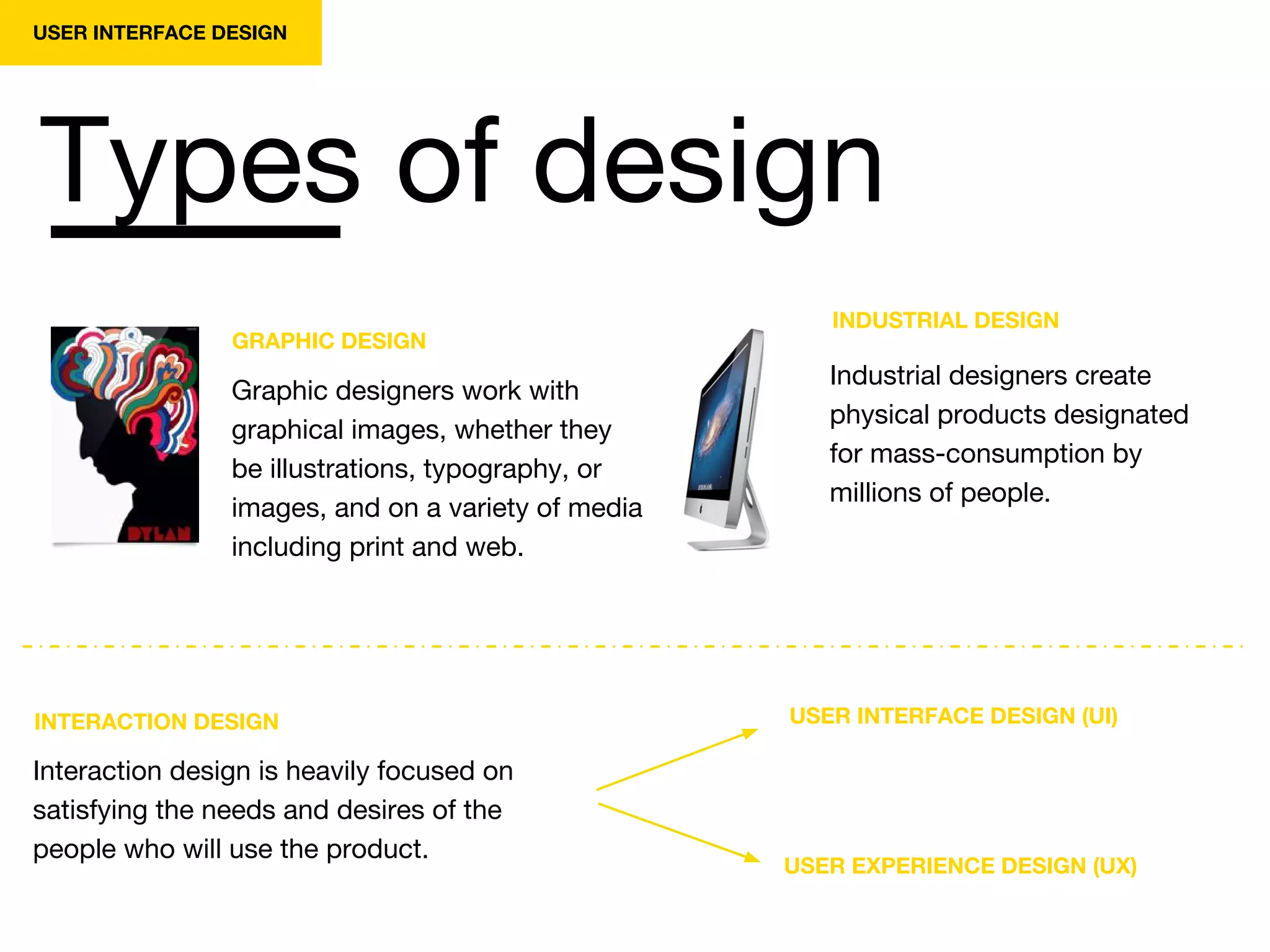 Types of design
USER INTERFACE DESIGN
INTERACTION DESIGN
Interaction design is heavily focused on
satisfying the needs and desires of the
people who will use the product.
USER INTERFACE DESIGN (UI)
USER EXPERIENCE DESIGN (UX)
GRAPHIC DESIGN
Graphic designers work with
graphical images, whether they
be illustrations, typography, or
images, and on a variety of media
including print and web.
INDUSTRIAL DESIGN
Industrial designers create
physical products designated
for mass-consumption by
millions of people.
 