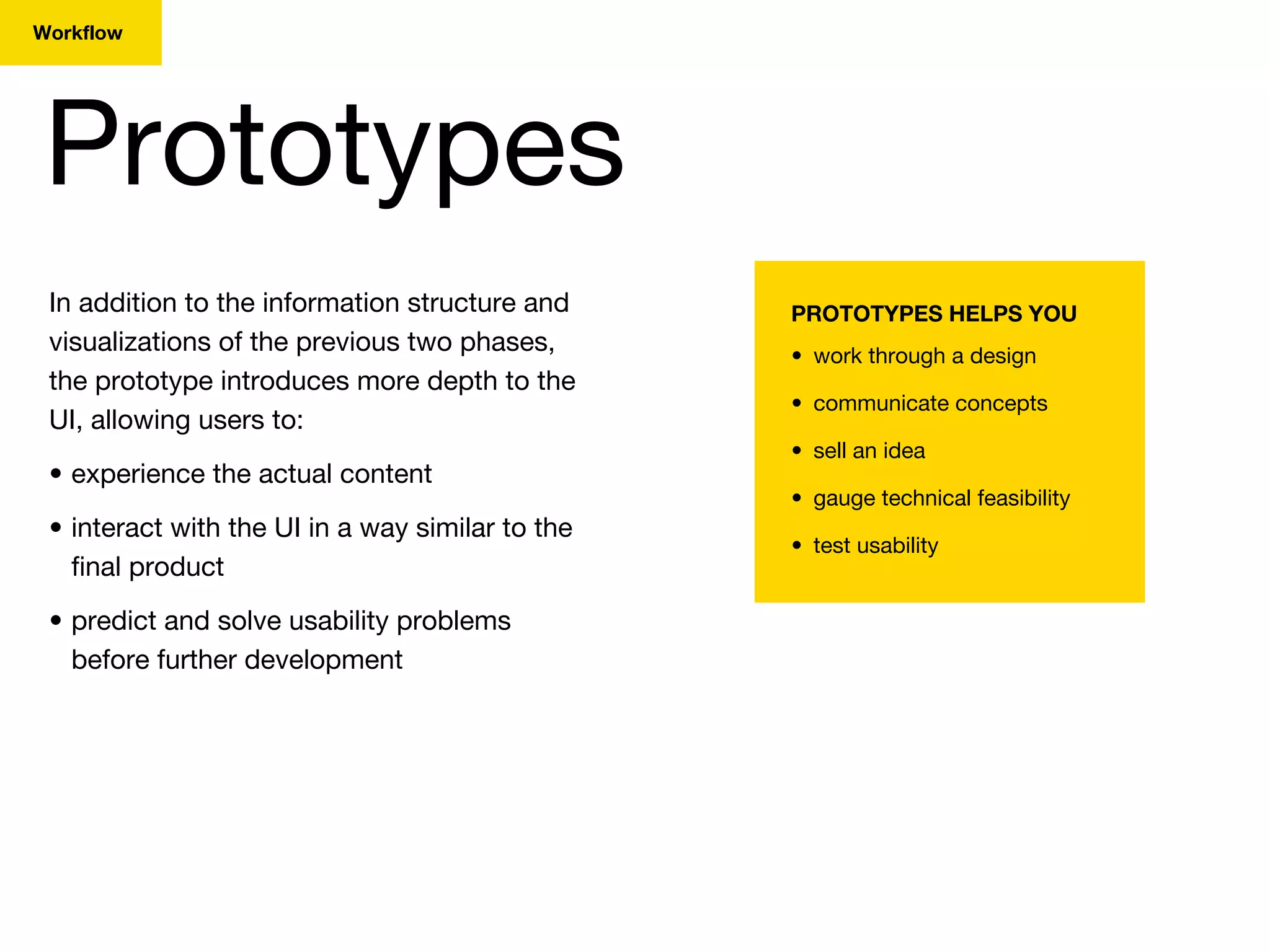 Prototypes
Workflow
In addition to the information structure and
visualizations of the previous two phases,
the prototype introduces more depth to the
UI, allowing users to:
• experience the actual content
• interact with the UI in a way similar to the
final product
• predict and solve usability problems
before further development
PROTOTYPES HELPS YOU
• work through a design
• communicate concepts
• sell an idea
• gauge technical feasibility
• test usability
 