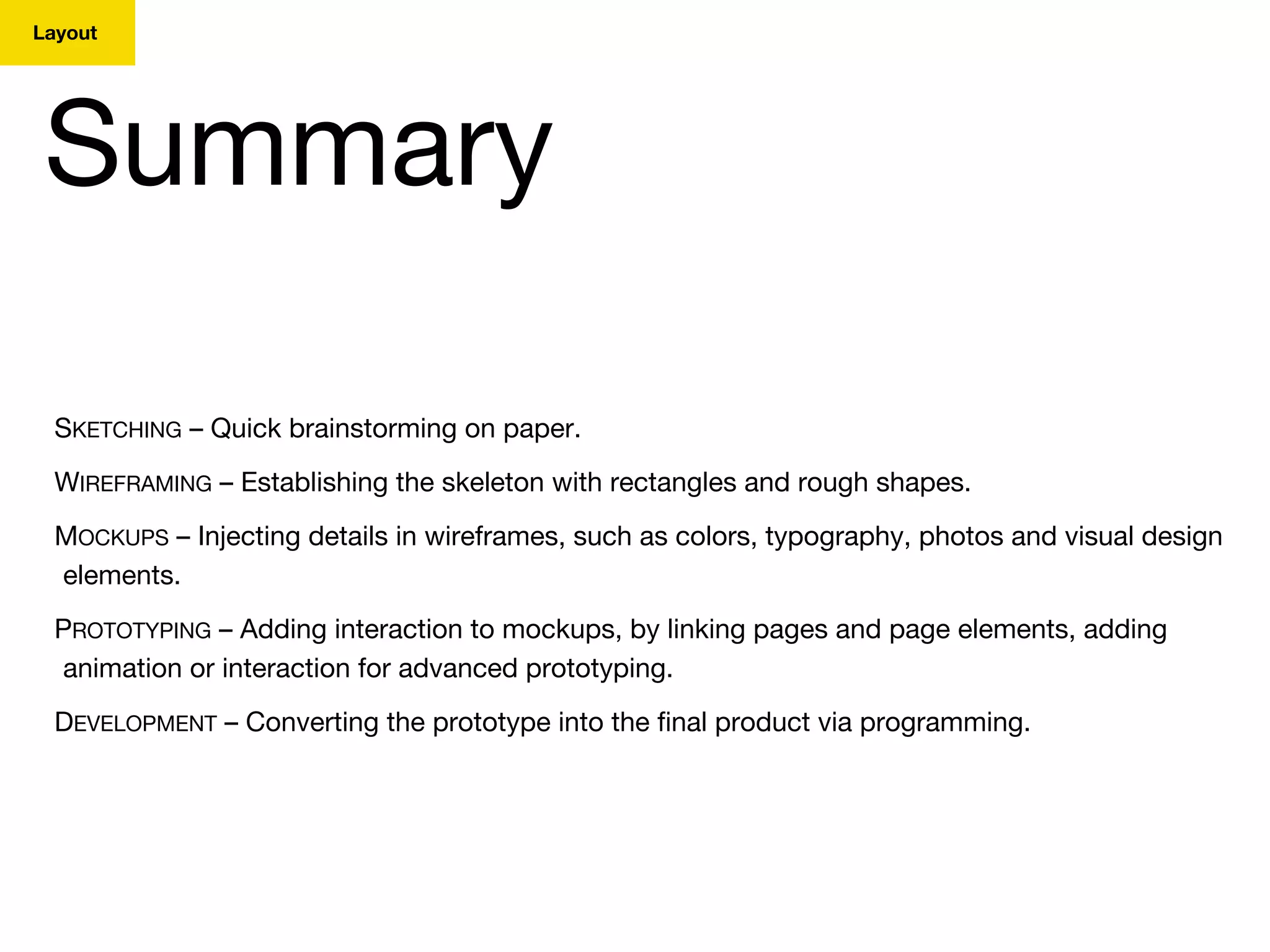 Layout
Summary
SKETCHING – Quick brainstorming on paper.
WIREFRAMING – Establishing the skeleton with rectangles and rough shapes.
MOCKUPS – Injecting details in wireframes, such as colors, typography, photos and visual design
elements.
PROTOTYPING – Adding interaction to mockups, by linking pages and page elements, adding
animation or interaction for advanced prototyping.
DEVELOPMENT – Converting the prototype into the final product via programming.
 