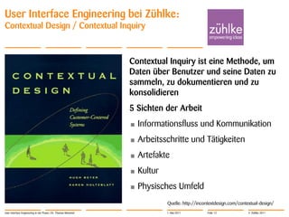 User Interface Engineering bei Zühlke:
Contextual Design / Contextual Inquiry



                                                               Contextual Inquiry ist eine Methode, um
                                                               Daten über Benutzer und seine Daten zu
                                                               sammeln, zu dokumentieren und zu
                                                               konsolidieren
                                                               5 Sichten der Arbeit
                                                               •   Informationsfluss und Kommunikation
                                                               •   Arbeitsschritte und Tätigkeiten
                                                               •   Artefakte
                                                               •   Kultur
                                                               •   Physisches Umfeld
                                                                            Quelle: http://incontextdesign.com/contextual-design/
User Interface Engineering in der Praxis | Dr. Thomas Memmel                1. Mai 2011         Folie 12            © Zühlke 2011
 