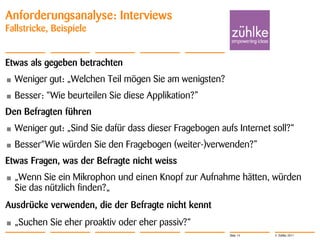Anforderungsanalyse: Interviews
Fallstricke, Beispiele


Etwas als gegeben betrachten
•   Weniger gut: „Welchen Teil mögen Sie am wenigsten?
•   Besser: “Wie beurteilen Sie diese Applikation?”
Den Befragten führen
•   Weniger gut: „Sind Sie dafür dass dieser Fragebogen aufs Internet soll?“
•   Besser“Wie würden Sie den Fragebogen (weiter-)verwenden?”
Etwas Fragen, was der Befragte nicht weiss
•   „Wenn Sie ein Mikrophon und einen Knopf zur Aufnahme hätten, würden
    Sie das nützlich finden?„
Ausdrücke verwenden, die der Befragte nicht kennt
•   „Suchen Sie eher proaktiv oder eher passiv?“
                                                           Slide 14   © Zühlke 2011
 