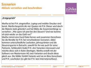 Szenarien
Abläufe verstehen und beschreiben


„Erstgespräch“

Martha ist bei P.H. eingetroffen. Laptop und mobiler Drucker sind
bereit. Martha bespricht die vier Quotes mit P.H. Dieser wird durch
die Materie stark gefordert und hat Mühe die Zusammenhänge zu
verstehen: „Wie spare ich jetzt bei den Steuern? Und wie komme
ich jetzt wieder an das Geld ran?“
Martha nimmt eine Excel Datei hervor und zusammen berechnen
Sie die Rendite für P.H. bei verschiedenen Szenarien, dabei
kommen unterschiedliche Laufzeiten, Jahresprämien und die
Steuerersparnis in Betracht, sowohl für ihn wie auch für seine
Partnerin. Schliesslich findet P.H. drei Varianten interessant und
möchte diese sich in Ruhe überlegen. Martha erstellt mit der
Software von Mustermann AG zwei Varianten und druckt diese
gleich aus. Die Müller GmbH-Variante wird sie im Büro berechnen
und P.H. zuschicken (es gibt bei P.H. kein Internetanschluss).


User Interface Engineering in der Praxis | Dr. Thomas Memmel   1. Mai 2011   Folie 16   © Zühlke 2011
 