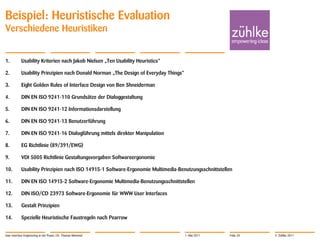 Beispiel: Heuristische Evaluation
Verschiedene Heuristiken


1.          Usability Kriterien nach Jakob Nielsen „Ten Usability Heuristics“

2.          Usability Prinzipien nach Donald Norman „The Design of Everyday Things“

3.          Eight Golden Rules of Interface Design von Ben Shneiderman

4.          DIN EN ISO 9241-110 Grundsätze der Dialoggestaltung

5.          DIN EN ISO 9241-12 Informationsdarstellung

6.          DIN EN ISO 9241-13 Benutzerführung

7.          DIN EN ISO 9241-16 Dialogführung mittels direkter Manipulation

8.          EG Richtlinie (89/391/EWG)

9.          VDI 5005 Richtlinie Gestaltungsvorgaben Softwareergonomie

10.         Usability Prinzipien nach ISO 14915-1 Software-Ergonomie Multimedia-Benutzungsschnittstellen

11.         DIN EN ISO 14915-2 Software-Ergonomie Multimedia-Benutzungsschnittstellen

12.         DIN ISO/CD 23973 Software-Ergonomie für WWW User Interfaces

13.         Gestalt Prinzipien

14.         Spezielle Heuristische Faustregeln nach Pearrow


User Interface Engineering in der Praxis | Dr. Thomas Memmel                          1. Mai 2011     Folie 20   © Zühlke 2011
 