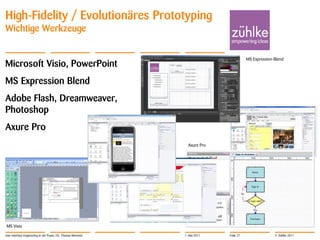 High-Fidelity / Evolutionäres Prototyping
Wichtige Werkzeuge

                                                                                        MS Expression Blend
Microsoft Visio, PowerPoint
MS Expression Blend
Adobe Flash, Dreamweaver,
Photoshop
Axure Pro
                                                                 Axure Pro




MS Visio

User Interface Engineering in der Praxis | Dr. Thomas Memmel   1. Mai 2011   Folie 27                 © Zühlke 2011
 