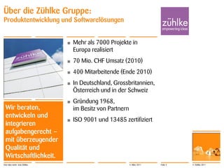 Über die Zühlke Gruppe:
Produktentwicklung und Softwarelösungen


                              •   Mehr als 7000 Projekte in
                                  Europa realisiert
                              •   70 Mio. CHF Umsatz (2010)
                              •   400 Mitarbeitende (Ende 2010)
                              •   In Deutschland, Grossbritannien,
                                  Österreich und in der Schweiz
                              •   Gründung 1968,
 Wir beraten,                     im Besitz von Partnern
 entwickeln und
                              •   ISO 9001 und 13485 zertifiziert
 integrieren
 aufgabengerecht –
 mit überzeugender
 Qualität und
 Wirtschaftlichkeit.
Eine Idee mehr. Und Zühlke.                                4. März 2011   Folie 3   © Zühlke 2011
 