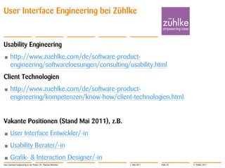 User Interface Engineering bei Zühlke


Usability Engineering
•      http://www.zuehlke.com/de/software-product-
       engineering/softwareloesungen/consulting/usability.html
Client Technologien
•      http://www.zuehlke.com/de/software-product-
       engineering/kompetenzen/know-how/client-technologien.html


Vakante Positionen (Stand Mai 2011), z.B.
•      User Interface Entwickler/-in
•      Usability Berater/-in
•      Grafik- & Interaction Designer/-in
User Interface Engineering in der Praxis | Dr. Thomas Memmel   1. Mai 2011   Folie 35   © Zühlke 2011
 