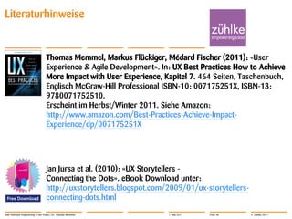 Literaturhinweise


                                   Thomas Memmel, Markus Flückiger, Médard Fischer (2011): «User
                                   Experience & Agile Development». In: UX Best Practices How to Achieve
                                   More Impact with User Experience, Kapitel 7. 464 Seiten, Taschenbuch,
                                   Englisch McGraw-Hill Professional ISBN-10: 007175251X, ISBN-13:
                                   9780071752510.
                                   Erscheint im Herbst/Winter 2011. Siehe Amazon:
                                   http://www.amazon.com/Best-Practices-Achieve-Impact-
                                   Experience/dp/007175251X




                                   Jan Jursa et al. (2010): «UX Storytellers -
                                   Connecting the Dots». eBook Download unter:
                                   http://uxstorytellers.blogspot.com/2009/01/ux-storytellers-
                                   connecting-dots.html
User Interface Engineering in der Praxis | Dr. Thomas Memmel          1. Mai 2011   Folie 36     © Zühlke 2011
 