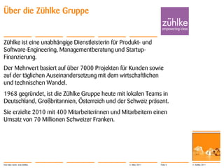 Über die Zühlke Gruppe


Zühlke ist eine unabhängige Dienstleisterin für Produkt- und
Software-Engineering, Managementberatung und Startup-
Finanzierung.
Der Mehrwert basiert auf über 7000 Projekten für Kunden sowie
auf der täglichen Auseinandersetzung mit dem wirtschaftlichen
und technischen Wandel.
1968 gegründet, ist die Zühlke Gruppe heute mit lokalen Teams in
Deutschland, Großbritannien, Österreich und der Schweiz präsent.
Sie erzielte 2010 mit 400 Mitarbeiterinnen und Mitarbeitern einen
Umsatz von 70 Millionen Schweizer Franken.




Eine Idee mehr. Und Zühlke.                       4. März 2011   Folie 5   © Zühlke 2011
 