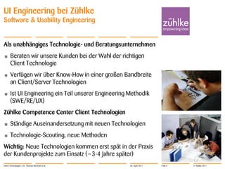 UI Engineering bei Zühlke
Software & Usability Engineering


Als unabhängiges Technologie- und Beratungsunternehmen
•      Beraten wir unsere Kunden bei der Wahl der richtigen
       Client Technologie
•      Verfügen wir über Know-How in einer großen Bandbreite
       an Client/Server Technologien
•      Ist UI Engineering ein Teil unserer Engineering Methodik
       (SWE/RE/UX)
Zühlke Competence Center Client Technologien
•      Ständige Auseinandersetzung mit neuen Technologien
•      Technologie-Scouting, neue Methoden
Wichtig: Neue Technologien kommen erst spät in der Praxis
der Kundenprojekte zum Einsatz (~3-4 Jahre später)
Client Technologien | Dr. Thomas Memmel et al.         26. April 2011   Folie 6   © Zühlke 2011
 