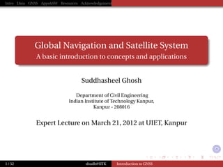 Intro Data GNSS Apps&SW Resources Acknowledgements




             Global Navigation and Satellite System
              A basic introduction to concepts and applications


                                   Suddhasheel Ghosh

                                Department of Civil Engineering
                             Indian Institute of Technology Kanpur,
                                        Kanpur - 208016


              Expert Lecture on March 21, 2012 at UIET, Kanpur




1 / 52                               shudh@IITK      Introduction to GNSS
 
