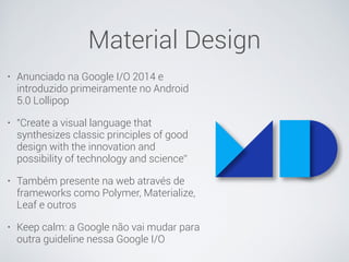 Material Design
• Anunciado na Google I/O 2014 e
introduzido primeiramente no Android
5.0 Lollipop
• "Create a visual language that
synthesizes classic principles of good
design with the innovation and
possibility of technology and science”
• Também presente na web através de
frameworks como Polymer, Materialize,
Leaf e outros
• Keep calm: a Google não vai mudar para
outra guideline nessa Google I/O
 