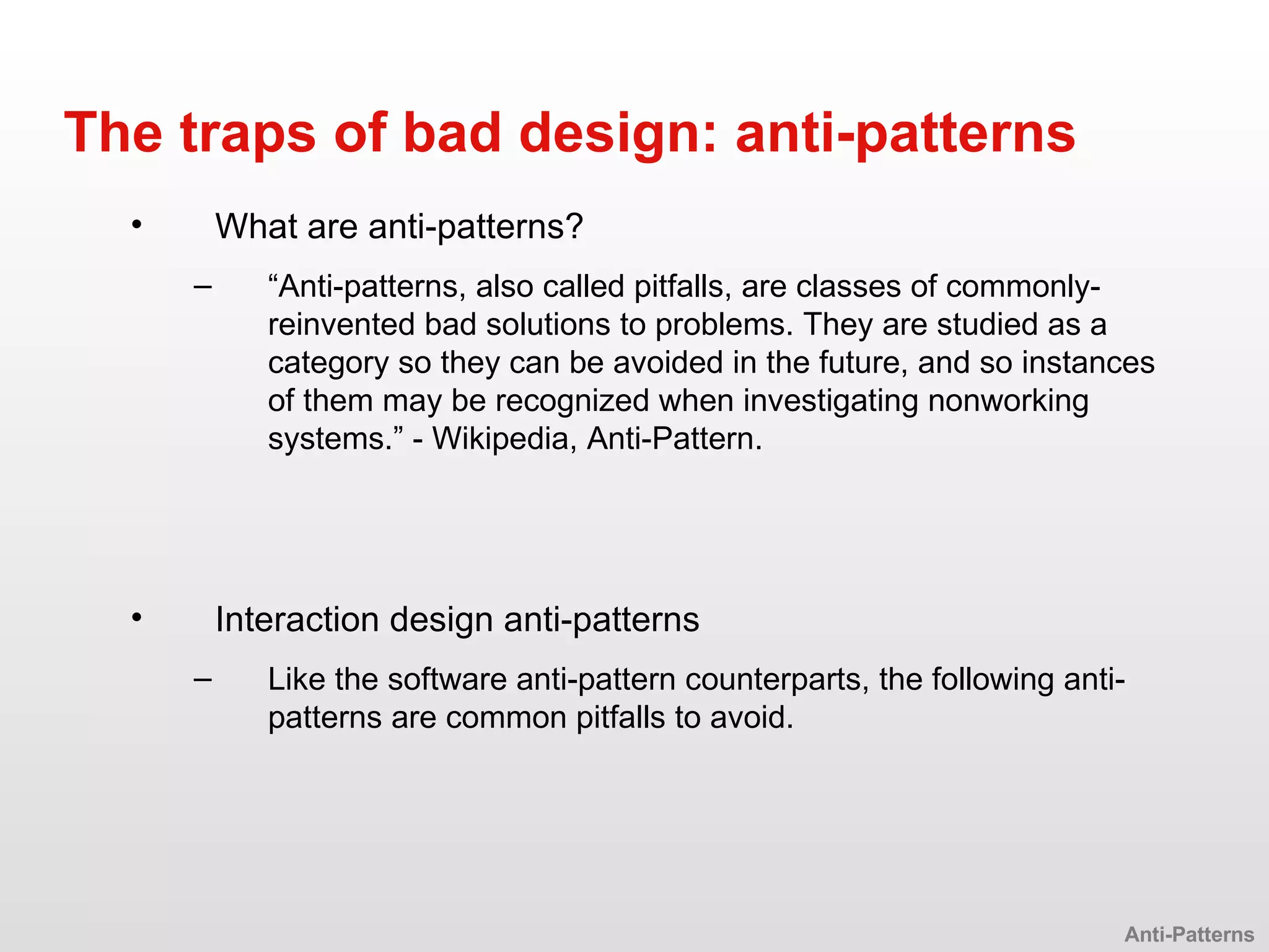 What are anti-patterns? “ Anti-patterns, also called pitfalls, are classes of commonly-reinvented bad solutions to problems. They are studied as a category so they can be avoided in the future, and so instances of them may be recognized when investigating nonworking systems.” - Wikipedia, Anti-Pattern. The traps of bad design: anti-patterns Interaction design anti-patterns Like the software anti-pattern counterparts, the following anti-patterns are common pitfalls to avoid. Anti-Patterns 