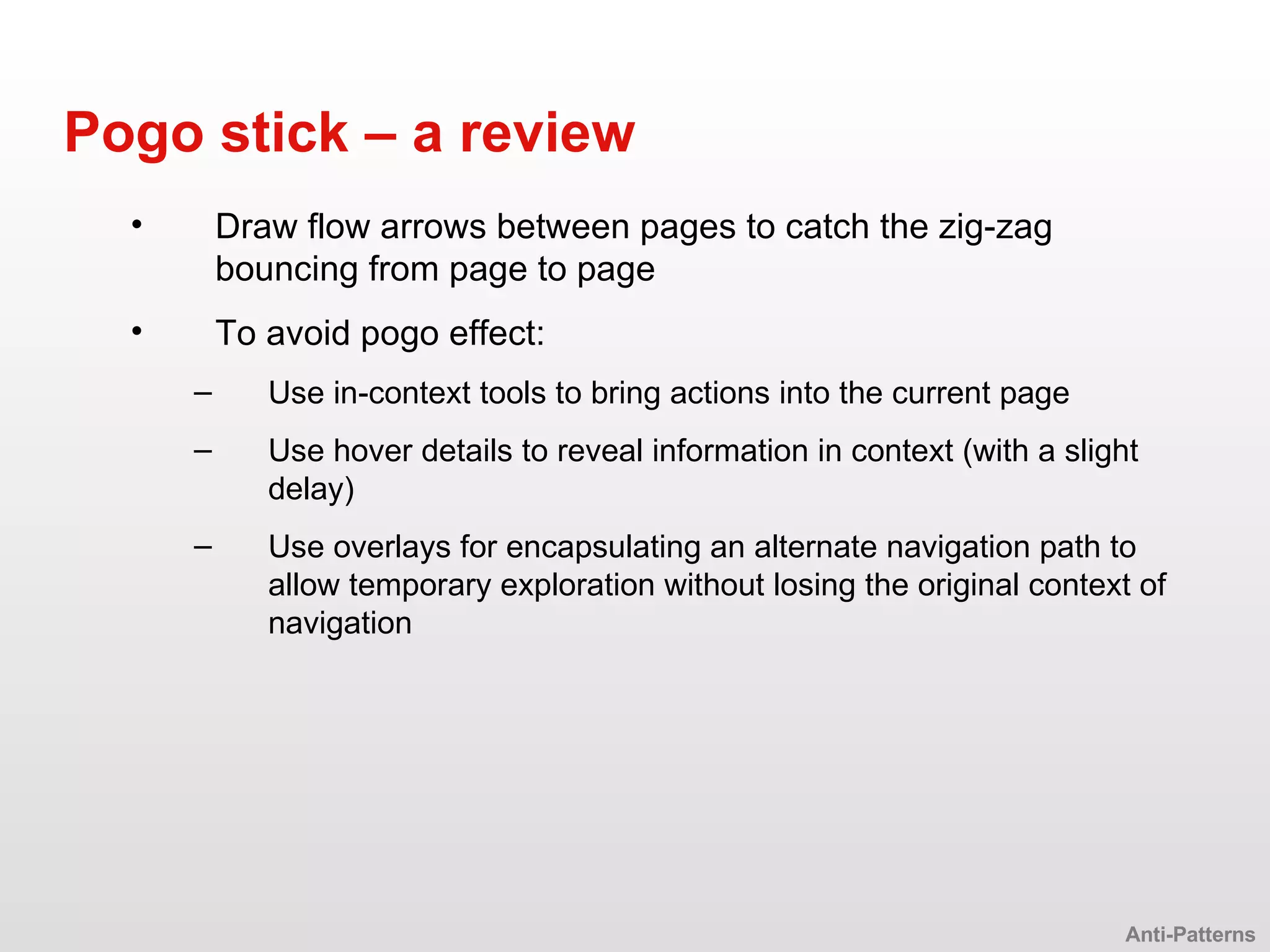 Draw flow arrows between pages to catch the zig-zag bouncing from page to page To avoid pogo effect: Use in-context tools to bring actions into the current page Use hover details to reveal information in context (with a slight delay) Use overlays for encapsulating an alternate navigation path to allow temporary exploration without losing the original context of navigation Pogo stick – a review Anti-Patterns 