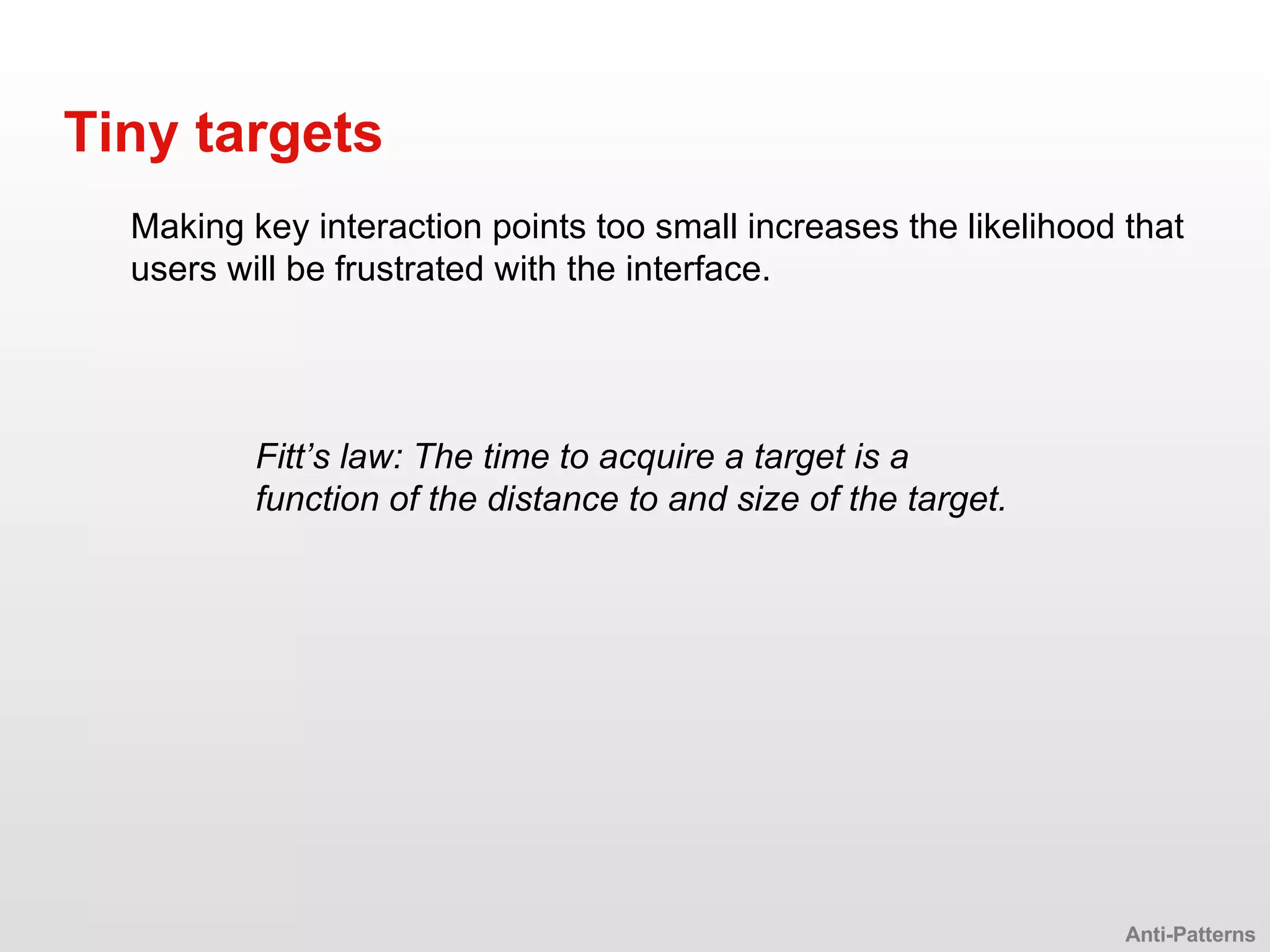 Making key interaction points too small increases the likelihood that users will be frustrated with the interface. Tiny targets Anti-Patterns Fitt’s law: The time to acquire a target is a function of the distance to and size of the target. 